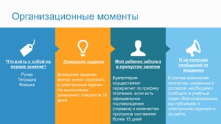 Я не получаю
сообщений от
академии
Мой ребенок заболел
и пропустил занятия
Домашние заданияЧто взять с собой на
первое занятие?
Организационные моменты
Ручка
Тетрадка
Флешка
Домашние задания
всегда нужно загружать
в электронный журнал.
На выполнение
домашнего отводится 10
дней
Бухгалтерия
осуществляет
перерасчет по графику
платежей, если есть
официальное
подтверждение
(справка) и количество
пропусков составляет
более 15 дней
В случае изменения
контактов, указанных в
договоре, необходимо
сообщить в учебный
отдел. Всю информацию
мы публикуем в
электронном журнале и
на сайте.
 