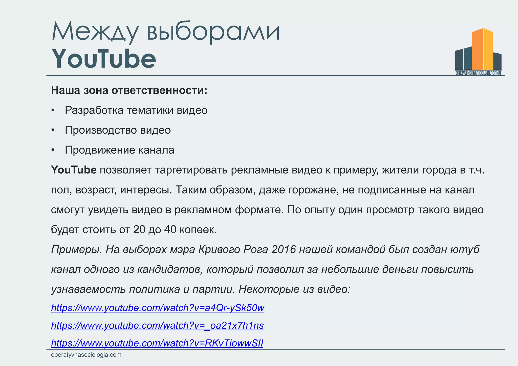 operatyvnasociologia.com
Между выборами
YouTube
Наша зона ответственности:
• Разработка тематики видео
• Производство видео
• Продвижение канала
YouTube позволяет таргетировать рекламные видео к примеру, жители города в т.ч.
пол, возраст, интересы. Таким образом, даже горожане, не подписанные на канал
смогут увидеть видео в рекламном формате. По опыту один просмотр такого видео
будет стоить от 20 до 40 копеек.
Примеры. На выборах мэра Кривого Рога 2016 нашей командой был создан ютуб
канал одного из кандидатов, который позволил за небольшие деньги повысить
узнаваемость политика и партии. Некоторые из видео:
https://www.youtube.com/watch?v=a4Qr-ySk50w
https://www.youtube.com/watch?v=_oa21x7h1ns
https://www.youtube.com/watch?v=RKvTjowwSII
 