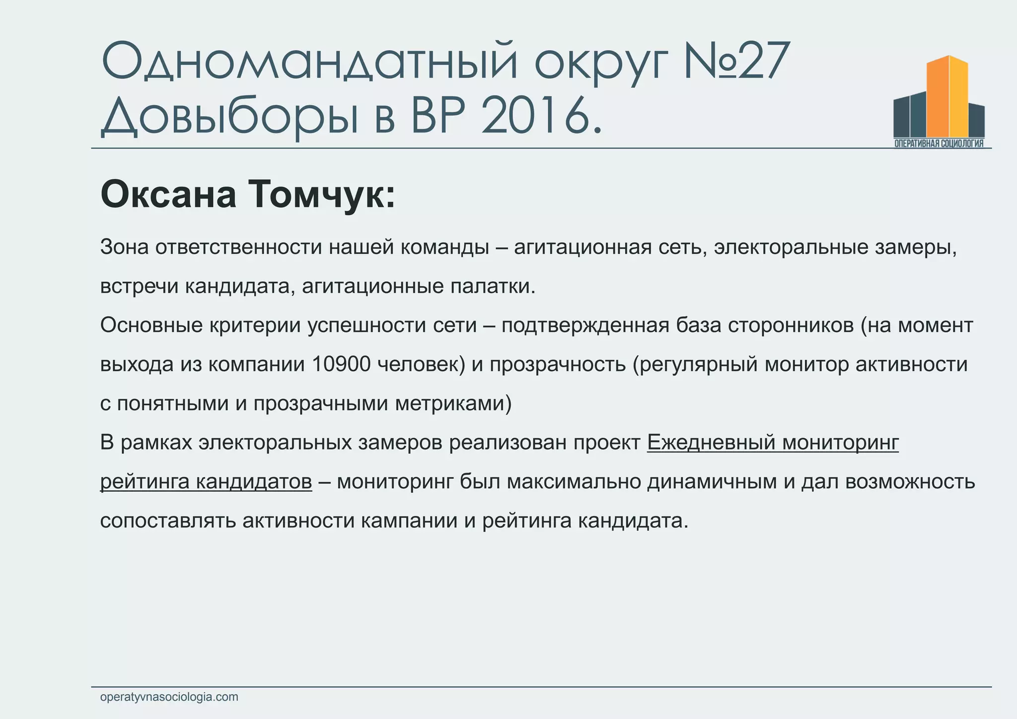 operatyvnasociologia.com
Одномандатный округ №27
Довыборы в ВР 2016.
Оксана Томчук:
Зона ответственности нашей команды – агитационная сеть, электоральные замеры,
встречи кандидата, агитационные палатки.
Основные критерии успешности сети – подтвержденная база сторонников (на момент
выхода из компании 10900 человек) и прозрачность (регулярный монитор активности
с понятными и прозрачными метриками)
В рамках электоральных замеров реализован проект Ежедневный мониторинг
рейтинга кандидатов – мониторинг был максимально динамичным и дал возможность
сопоставлять активности кампании и рейтинга кандидата.
 
