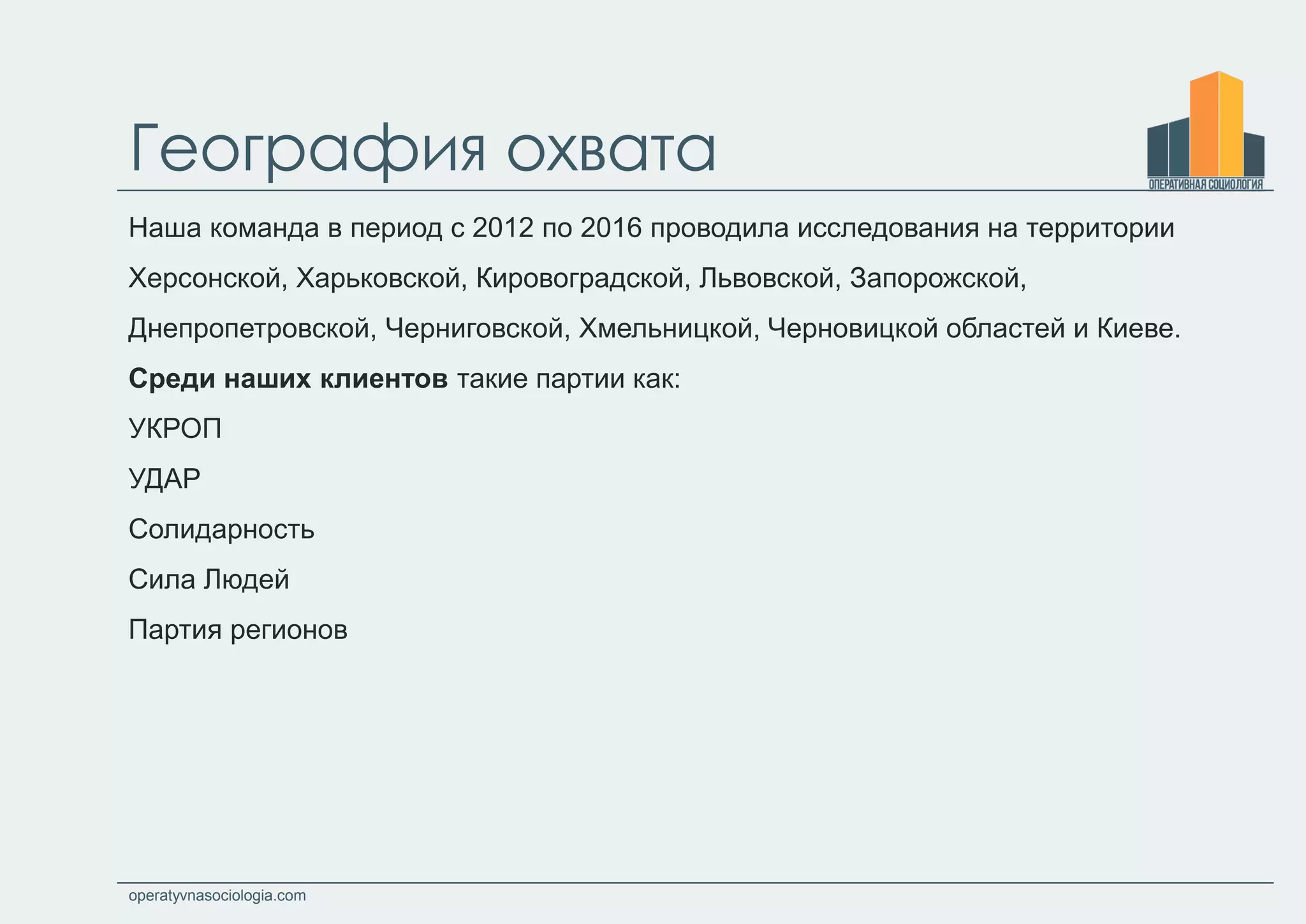 operatyvnasociologia.com
География охвата
Наша команда в период с 2012 по 2016 проводила исследования на территории
Херсонской, Харьковской, Кировоградской, Львовской, Запорожской,
Днепропетровской, Черниговской, Хмельницкой, Черновицкой областей и Киеве.
Среди наших клиентов такие партии как:
УКРОП
УДАР
Солидарность
Сила Людей
Партия регионов
 