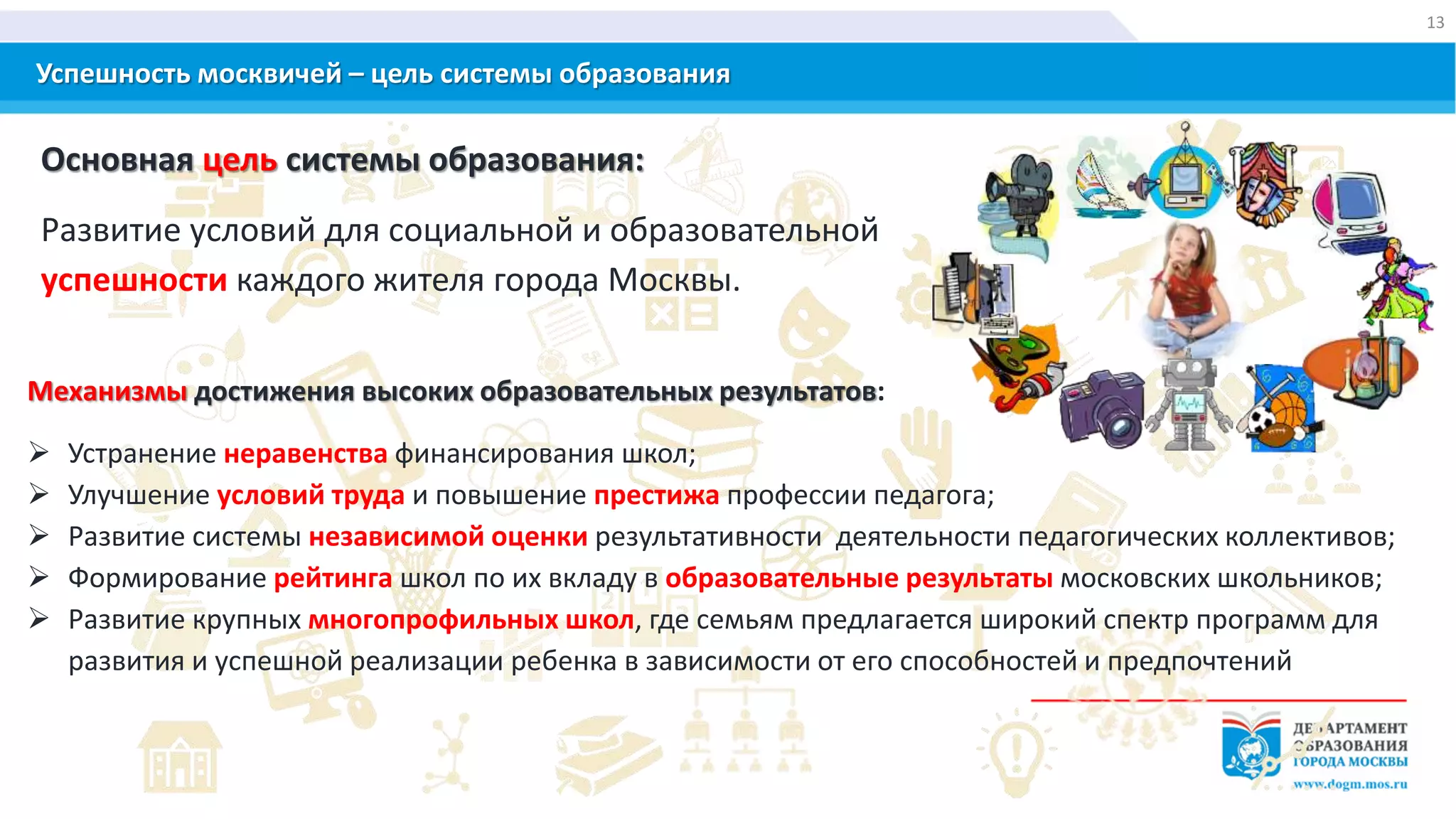 Успешность москвичей – цель системы образования
Основная цель системы образования:
Развитие условий для социальной и образовательной
успешности каждого жителя города Москвы.
Механизмы достижения высоких образовательных результатов:
 Устранение неравенства финансирования школ;
 Улучшение условий труда и повышение престижа профессии педагога;
 Развитие системы независимой оценки результативности деятельности педагогических коллективов;
 Формирование рейтинга школ по их вкладу в образовательные результаты московских школьников;
 Развитие крупных многопрофильных школ, где семьям предлагается широкий спектр программ для
развития и успешной реализации ребенка в зависимости от его способностей и предпочтений
13
 