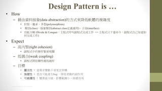 5 2014 HTC PROPRIETARY AND CONFIDENTIAL
Design Pattern is 
? How
C Yϳ(data abstraction)ķʽܛw}s
? b^С(polymorphism)
? e(class)e(abstract classxͨ)(interface)
? ֽܷ (Divide & Conquerʽиʽɹ => ʽֻ_ʽԼ֪
ɹ)
? Expect
C ߃Ⱦ(tight cohesion)
? ʽеĲoP
C ż(weak coupling)
? ʽgهԽԽ
C Ŀ
? `  ׃Ӳ횸ļܘ
?   Ŀܮabug ͸ӵĸ
? ɾSo  ؟^ּӰ푹Сe
 