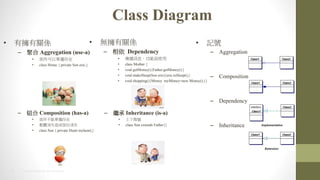 8 2014 HTC PROPRIETARY AND CONFIDENTIAL
Class Diagram
? ӛ̖
C Aggregation
C Composition
C Dependency
C Inheritance
? ГPS
C ۺ Aggregation (use-a)
? ԆΪ
? class Home { private Son eric;}
C M Composition (has-a)
? ܆Ϊ
? wʧɲʧ
? class Son { private Heart myheart;}
? oPS
C  Dependency
? fӍϢʹ
? class Mother {
? void getMoney(){Father.getMoney();}
? void makeSleep(Son eric){eric.toSleep();}
? void shopping(){Money myMoney=new Money();}}
C ^ Inheritance (is-a)
? A
? class Son extends Father{}
 