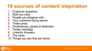 @HeinzMarketing • #CMWorld
10 sources of content inspiration
1. Customer questions
2. Stuff you read
3. People you disagree with
4. Your customer-facing teams
5. Trade press
6. Conferences, panels & Webinars
7. Twitter hashtags
8. LinkedIn Answers
9. The news
10. Things you see that are dumb
 