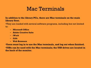 Mac Terminals
In addition to the library PCs, there are Mac terminals on the main
library floor.
•They are loaded with several software programs, including but not limited
to:
– Microsoft Office
– Adobe Creative Suite
– iWork
– iLife
– Web Browsers
•Users must log in to use the Mac terminals, and log out when finished.
•USBs can be used with the Mac terminals; the USB drives are located in
the back of the monitor.
 