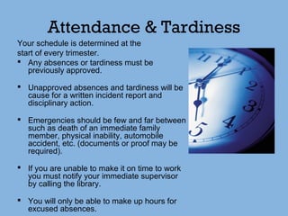 Attendance & Tardiness
Your schedule is determined at the
start of every trimester.
 Any absences or tardiness must be
previously approved.
 Unapproved absences and tardiness will be
cause for a written incident report and
disciplinary action.
 Emergencies should be few and far between
such as death of an immediate family
member, physical inability, automobile
accident, etc. (documents or proof may be
required).
 If you are unable to make it on time to work
you must notify your immediate supervisor
by calling the library.
 You will only be able to make up hours for
excused absences.
 