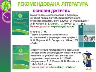 9
. .Мнушко З Н
Теория и практика маркетинговых
: /исследований в фармации монография
. . , . . . – .: , 2008.З Н Мнушко И В Пестун Х НФаУ
– 308 .с
:Маркетинговые исследования в фармации
конспект лекций по учебной дисциплине для
студентов специальности 8.12020101 «Фармация» /
. . , . . . – . : , 2015. – 84 .А В Катаев В В Малый Х НФаУ с
Режим доступу: http://bit.ly/13VavLG
:Маркетинговые исследования в фармации
методические рекомендации к практическим
занятиям по учебной дисциплине для
студентов специальности 8.12020101
«Фармация» / . . , . . . – . :А В Катаев В В Малый Х
, 2015. – 116 .НФаУ с
Режим доступу: http://bit.ly/1wWfmaf
 