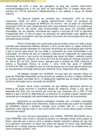 Autoridade Policial teve por ordem deste Juízo, o indivíduo em questão foi o principal
influenciador de LEVI, a partir das postagens no blog que mantém (http://islam-
maranhao.blogspot.com) e em seu perfil na rede Google Plus. A imagem deste perfil,
extraída em 10/7/16 demonstra indubitavelmente a sua adesão à causa do Estado
Islâmico.
Foi possível também se constatar que, inicialmente, LEVI se tornou
muçulmano (ainda em 2014) e apenas posteriormente iniciou um processo de
radicalização sob a orientação de MARCOS. No evento1, inf6, se pode ver claramente
essa busca (LEVI diz estar 'preparado para tudo' e que pretende 'emigrar') e o cuidado que
MARCOS tem em não postar nada comprometedor que possa ser rastreado pelas
Autoridades. Há, em seguida, informação que registra a inscrição de LEVI no aplicativo
criptografado Wicr. A isso se seguiu um processo de radicalização cujos detalhes não
foram possíveis acompanhar visto que utilizado instrumento de comunicação difícil de ser
rastreado posteriormente.
Foram monitoradas com autorização judicial também contas em redes sociais
mantidas pelo adolescente Matheus Barbosa e Silva (Ismail Abdul ou Jabbar al-Brazilli).
Ele demonstra grande habilidade em manusear ferramentas de comunicação pela internet,
o que é comum para jovens de sua idade e, justamente por essa familiaridade e sua
imaturidade, há indícios de que foi cooptado e seduzido por integrantes da organização
criminosa terrorista e hoje auxilia na divulgação das ideias do Daesh, mediante coação
irresistível, podendo, inclusive, ser vítima do crime de corrupção de menores previsto no
art. 244-B, §2º, do ECA. Dentre esses, destaque para a atuação de ZAID, conforme já
referira a Autoridade Policial no evento 1, itens 19-24 dos autos nº 5023595-
81.2016.4.04.7000, na medida em que se trata de pessoa que se encarrega de disseminar
os 'ensinamentos' do Estado Islâmico pelo ambiente virtual, angariando novos adeptos.
Há diálogos travados com ALISSON em que este, por exemplo, indica um
grupo de WhatsApp frequentado exclusivamente por adeptos do Islam e indaga a Matheus
se conhece algum recrutador do E.I. O adolescente responde que se chegar primeiro nos
territórios dominados será o recrutador de ALISSON.
Existem vários outros momentos em que Matheus demonstra domínio da
dinâmica do grupo terrorista e manifesta desejo de integrá-lo. Chega a citar que foi
deportado dos EUA com sua família por conta de suas conexões com o ISIS. O fato
objetivo é que a família foi deportada por se encontrar em situação irregular naquele país,
carecendo de investigação mais aprofundada esse fato relatado por ele recentemente.
Igualmente se constataram postagens trocadas com o também investigado
LEANDRO FRANÇA sobre 'jihad' cibernética, tendo-se observado que o perfil do Facebook
de LEANDRO ostenta a bandeira utilizada como símbolo pelo E.I., o que fornece
elementos mais seguros sobre o seu envolvimento com a causa desse grupo criminoso
internacional radical.
Em uma conversa perturbadora com DANIEL FREITAS BALTAZAR (a.k.a.
CAIO PEREIRA), este revela a intenção de praticar um atentado suicida contra judeus no
Brasil, aduzindo que é 'escuro como a bandeira Dawlah Islamiah' e adiante diz que fará
uma 'operation martyrdom' no Brasil por ordem de Hassad Al Ansari (não identificado,
podendo ser o clérigo iraquiano Assad Al Ansari, algum homônimo ou simplesmente um
nome inventado) (evento1, inf5).
Processo 5033189-22.2016.4.04.7000/PR, Evento 62, DESPADEC1, Página 9
 