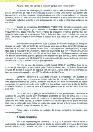 Adiante, disse não ser leal a ninguém porque é um 'lobo solitário'.
No curso da interceptação telefônica autorizada verificou-se que DANIEL
possui armamento de fogo e teria efetuado disparos contra uma mulher não identificada,
demonstrando absoluto desprezo pelo resultado de sua ação quando indagado por telefone
(evento1, audio14). Essa circunstância também demonstra a periculosidade concreta do
investigado, indivíduo violento e sem preocupação com a vida e integridade própria e de
terceiros.
Quanto ao investigado HORTÊNCIO YOSHITAKE (também conhecido como
TEO YOSHI), ele integra o grupo secreto do Facebook 'defensores da sharia' e posta
frequentemente, desde maio/16, videos e fotos de execuções coletivas promovidas pelo
grupo terrorista que se autoproclama Estado Islâmico, bem como notícias em favor do
ISIS. Demonstra completa familiaridade e adesão total aos ideias do 'califado' (evento1,
inf11).
Isso quando conjugado com suas supostas afirmações no grupo de Telegram
do qual faz parte (fato pendente de confirmação, visto que as telas foram fornecidas por
colaborador anônimo, mas que estão em linha com sua postura já comprovada) em que,
logo após o massacre de Orlando/FL, assevera claramente que tem 'vontade de sair pra
Paulista e levar essas bichas pro inferno' ou 'fazer igual aos chechenos naquela maratona
em Boston' adicionando quanto à produção de explosivos que 'carvão já tenho fechadinho
no saco, dá pra fazer uns 50 desses' dá a exata dimensão do seu envolvimento com atos
terroristas e do risco à ordem pública que representa.
Por fim, no que diz respeito a MOHAMAD MOUNIR ZAKARIA, trata-se de
indivíduo já investigado anteriormente pela Divisão Antiterrorismo da Polícia Federal por
evasão de divisas e lavagem de capitais (IPL 007/2015), tendo sido alvo de mandado de
busca e apreensão expedido pela 10ª Vara Federal de São Paulo.
Conforme comprova a Autoridade Policial, o investigado em questão se
submeteu à bayat, tem propagado as ideias violentas do chamado Estado Islâmico, foi
uma espécie de mentor de LEONID ainda em fins de 2015 e, mais recentemente, se logrou
comprovar por afastamento de sigilo telefônico, que esteve relacionado à ida de Ibrahim
Chaiboun Darwiche no distante 2013 à Síria para permanecer 90 dias em local dominado
pelo ISIS.
Tendo em vista a posição de MOHAMAD e seu envolvimento tanto com o
episódio de Darwiche quanto com orientações prestadas ao líder da célula que se está
implantando no Brasil, bem assim as postagens de exaltação ao Daesh que regularmente
apresenta em redes sociais, é também evidente a sua participação no grupo terrorista.
Isso mais é reforçado pelos fatos em razão dos quais já fora anteriormente investigado
(evento 10, anexo 2 e anexo3 e evento 16, info1).
Passo agora a analisar os pedidos de prisão temporária formulados pela
autoridade policial.
3. Prisão Temporária
Em suas representações (eventos 1 e 10), a Autoridade Policial relata a
participação de cada investigado dentro do braço da organização criminosa denominada
estado islâmico - EI atuante no país, cuja atividade suspeita é objeto da presente
Processo 5033189-22.2016.4.04.7000/PR, Evento 62, DESPADEC1, Página 10
 