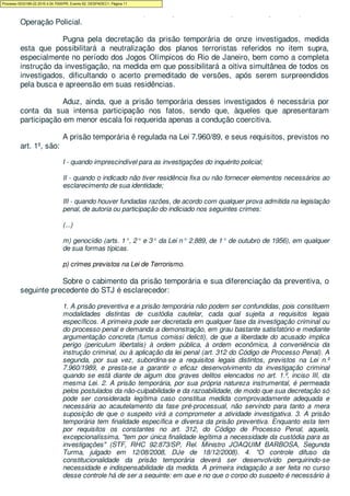 estado islâmico - EI atuante no país, cuja atividade suspeita é objeto da presente
Operação Policial.
Pugna pela decretação da prisão temporária de onze investigados, medida
esta que possibilitará a neutralização dos planos terroristas referidos no item supra,
especialmente no período dos Jogos Olímpicos do Rio de Janeiro, bem como a completa
instrução da investigação, na medida em que possibilitará a oitiva simultânea de todos os
investigados, dificultando o acerto premeditado de versões, após serem surpreendidos
pela busca e apreensão em suas residências.
Aduz, ainda, que a prisão temporária desses investigados é necessária por
conta da sua intensa participação nos fatos, sendo que, àqueles que apresentaram
participação em menor escala foi requerida apenas a condução coercitiva.
A prisão temporária é regulada na Lei 7.960/89, e seus requisitos, previstos no
art. 1º, são:
I - quando imprescindível para as investigações do inquérito policial;
II - quando o indicado não tiver residência fixa ou não fornecer elementos necessários ao
esclarecimento de sua identidade;
III - quando houver fundadas razões, de acordo com qualquer prova admitida na legislação
penal, de autoria ou participação do indiciado nos seguintes crimes:
(...)
m) genocídio (arts. 1°, 2° e 3° da Lei n° 2.889, de 1° de outubro de 1956), em qualquer
de sua formas típicas.
p) crimes previstos na Lei de Terrorismo.
Sobre o cabimento da prisão temporária e sua diferenciação da preventiva, o
seguinte precedente do STJ é esclarecedor:
1. A prisão preventiva e a prisão temporária não podem ser confundidas, pois constituem
modalidades distintas de custódia cautelar, cada qual sujeita a requisitos legais
específicos. A primeira pode ser decretada em qualquer fase da investigação criminal ou
do processo penal e demanda a demonstração, em grau bastante satisfatório e mediante
argumentação concreta (fumus comissi delicti), de que a liberdade do acusado implica
perigo (periculum libertatis) à ordem pública, à ordem econômica, à conveniência da
instrução criminal, ou à aplicação da lei penal (art. 312 do Código de Processo Penal). A
segunda, por sua vez, subordina-se a requisitos legais distintos, previstos na Lei n.º
7.960/1989, e presta-se a garantir o eficaz desenvolvimento da investigação criminal
quando se está diante de algum dos graves delitos elencados no art. 1.º, inciso III, da
mesma Lei. 2. A prisão temporária, por sua própria natureza instrumental, é permeada
pelos postulados da não-culpabilidade e da razoabilidade, de modo que sua decretação só
pode ser considerada legítima caso constitua medida comprovadamente adequada e
necessária ao acautelamento da fase pré-processual, não servindo para tanto a mera
suposição de que o suspeito virá a comprometer a atividade investigativa. 3. A prisão
temporária tem finalidade específica e diversa da prisão preventiva. Enquanto esta tem
por requisitos os constantes no art. 312, do Código de Processo Penal, aquela,
excepcionalíssima, "tem por única finalidade legítima a necessidade da custódia para as
investigações" (STF, RHC 92.873/SP, Rel. Ministro JOAQUIM BARBOSA, Segunda
Turma, julgado em 12/08/2008, DJe de 18/12/2008). 4. "O controle difuso da
constitucionalidade da prisão temporária deverá ser desenvolvido perquirindo-se
necessidade e indispensabilidade da medida. A primeira indagação a ser feita no curso
desse controle há de ser a seguinte: em que e no que o corpo do suspeito é necessário à
Processo 5033189-22.2016.4.04.7000/PR, Evento 62, DESPADEC1, Página 11
 