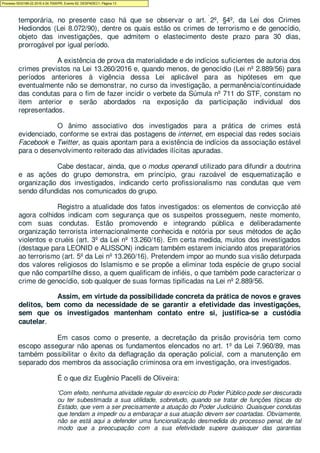 Por fim, embora a Lei 7.960/89 preveja a duração de 05 dias para a prisão
temporária, no presente caso há que se observar o art. 2º, §4º, da Lei dos Crimes
Hediondos (Lei 8.072/90), dentre os quais estão os crimes de terrorismo e de genocídio,
objeto das investigações, que admitem o elastecimento deste prazo para 30 dias,
prorrogável por igual período.
A existência de prova da materialidade e de indícios suficientes de autoria dos
crimes previstos na Lei 13.260/2016 e, quando menos, de genocídio (Lei nº 2.889/56) para
períodos anteriores à vigência dessa Lei aplicável para as hipóteses em que
eventualmente não se demonstrar, no curso da investigação, a permanência/continuidade
das condutas para o fim de fazer incidir o verbete da Súmula nº 711 do STF, constam no
item anterior e serão abordados na exposição da participação individual dos
representados.
O ânimo associativo dos investigados para a prática de crimes está
evidenciado, conforme se extrai das postagens de internet, em especial das redes sociais
Facebook e Twitter, as quais apontam para a existência de indícios da associação estável
para o desenvolvimento reiterado das atividades ilícitas apuradas.
Cabe destacar, ainda, que o modus operandi utilizado para difundir a doutrina
e as ações do grupo demonstra, em princípio, grau razoável de esquematização e
organização dos investigados, indicando certo profissionalismo nas condutas que vem
sendo difundidas nos comunicados do grupo.
Registro a atualidade dos fatos investigados: os elementos de convicção até
agora colhidos indicam com segurança que os suspeitos prosseguem, neste momento,
com suas condutas. Estão promovendo e integrando pública e deliberadamente
organização terrorista internacionalmente conhecida e notória por seus métodos de ação
violentos e cruéis (art. 3º da Lei nº 13.260/16). Em certa medida, muitos dos investigados
(destaque para LEONID e ALISSON) indicam também estarem iniciando atos preparatórios
ao terrorismo (art. 5º da Lei nº 13.260/16). Pretendem impor ao mundo sua visão deturpada
dos valores religiosos do Islamismo e se propõe a eliminar toda espécie de grupo social
que não compartilhe disso, a quem qualificam de infiéis, o que também pode caracterizar o
crime de genocídio, sob qualquer de suas formas tipificadas na Lei nº 2.889/56.
Assim, em virtude da possibilidade concreta da prática de novos e graves
delitos, bem como da necessidade de se garantir a efetividade das investigações,
sem que os investigados mantenham contato entre si, justifica-se a custódia
cautelar.
Em casos como o presente, a decretação da prisão provisória tem como
escopo assegurar não apenas os fundamentos elencados no art. 1º da Lei 7.960/89, mas
também possibilitar o êxito da deflagração da operação policial, com a manutenção em
separado dos membros da associação criminosa ora em investigação, ora investigados.
É o que diz Eugênio Pacelli de Oliveira:
'Com efeito, nenhuma atividade regular do exercício do Poder Público pode ser descurada
ou ter subestimada a sua utilidade, sobretudo, quando se tratar de funções típicas do
Estado, que vem a ser precisamente a atuação do Poder Judiciário. Quaisquer condutas
que tendam a impedir ou a embaraçar a sua atuação devem ser coartadas. Obviamente,
não se está aqui a defender uma funcionalização desmedida do processo penal, de tal
modo que a preocupação com a sua efetividade supere quaisquer das garantias
Processo 5033189-22.2016.4.04.7000/PR, Evento 62, DESPADEC1, Página 13
 