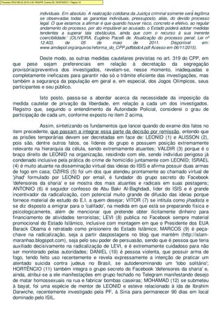 modo que a preocupação com a sua efetividade supere quaisquer das garantias
individuais. Em absoluto. A realização cotidiana da Justiça criminal somente será legítima
se observadas todas as garantias individuais, pressuposto, aliás, do devido processo
legal. O que estamos a afirmar é que quando houver risco, concreto e efetivo, ao regular
andamento do processo, por ato imputável ao acusado, o Estado poderá adotar medidas
tendentes a superar tais obstáculos, ainda que com o recurso à sua inerente
coercibilidade.' (OLIVEIRA, Eugênio Pacelli de. Atualização do processo penal: Lei nº
12.403, de 05 de maio de 2011. Disponível em:
www.amdepol.org/arquivos/reforma_do_CPP.pdfbbdc4.pdf Acesso em 06/11/2015).
Deste modo, as outras medidas cautelares previstas no art. 319 do CPP, em
que pese sejam preferenciais em relação à decretação da segregação
provisória/preventiva dos investigados, revelam-se, nesse momento, inadequadas e
completamente ineficazes para garantir não só o trâmite eficiente das investigações, mas
também a segurança da população em geral e, em especial, dos Jogos Olímpicos, seus
participantes e seu público.
Isto posto, passa-se a abordar acerca da necessidade da imposição da
medida cautelar de privação da liberdade, em relação a cada um dos investigados.
Registro que, seguindo o entendimento da Autoridade Policial, considerei o grau de
participação de cada um, conforme exposto no item 2 acima.
Assim, sintetizando os fundamentos que lancei quando do exame dos fatos no
item precedente, que passam a integrar essa parte da decisão por remissão, entendo que
as prisões temporárias devem ser decretadas em face de: LEONID (1) e ALISSON (2),
pois são, dentre outros fatos, os líderes do grupo e possuem posição extremamente
relevante na hierarquia da célula, sendo extremamente atuantes; VALDIR (3) porque é o
braço direito de LEONID na organização, residindo com ele, sendo indivíduo perigoso já
condenado inclusive pela prática do crime de homicídio juntamente com LEONID; ISRAEL
(4) é muito atuante na disseminação virtual das ideias do ISIS e afirma possuir duas armas
de fogo em casa; OZIRIS (5) foi um dos que atendeu prontamente ao chamado virtual de
'jihad' formulado por LEONID por email, é fundador do grupo secreto do Facebook
'defensores da sharia' e se mostra dos mais atuantes e radicais em suas postagens;
ANTONIO (6) é seguidor confesso de Abu Bakr Al-Baghdadi, líder do ISIS e é grande
incentivador da radicalização, com potencial muito grande de difusão das ideias porque
fornece material de estudo do E.I. a quem desejar; VITOR (7) se intitula como jihadista e
se diz disposto a emigrar para o 'califado', na medida em que está se preparando física e
psicologicamente, além de mencionar que pretende obter ilicitamente dinheiro para
financiamento de atividades terroristas; LEVI (8) publica no Facebook sempre material
promocional do Estado Islâmico, inclusive com montagem em que o Presidente dos EUA
Barack Obama é retratado como prisioneiro do Estado Islâmico; MARCOS (9) é peça-
chave na radicalização, seja a partir daspostagens no blog que mantém (http://islam-
maranhao.blogspot.com), seja pelo seu poder de persuasão, sendo que é pessoa que teria
auxiliado decisivamente na radicalização de LEVI, e é extremamente cuidadoso para não
ser monitorado pelas autoridades; DANIEL (10) é pessoa violenta, que possuir arma de
fogo, tendo feito uso recentemente e revela expressamente a intenção de praticar um
atentado suicida contra judeus no Brasil, se autodenominando um 'lobo solitário';
HORTÊNCIO (11) também integra o grupo secreto do Facebook 'defensores da sharia' e,
ainda, atribui-se a ele manifestações em grupo fechado no Telegram manifestando desejo
de matar homossexuais na rua e fabricar bombas caseiras; MOHAMAD (12) se submeteu
à bayat, foi uma espécie de mentor de LEONID e esteve relacionado à ida de Ibrahim
Darwiche, recentemente investigado pela PF, à Síria para permanecer 90 dias em local
dominado pelo ISIL.
Processo 5033189-22.2016.4.04.7000/PR, Evento 62, DESPADEC1, Página 14
 