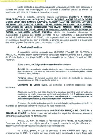 Neste contexto, a decretação da prisão temporária se impõe para assegurar a
colheita de provas nas investigações e a concreta e possível pratica de delitos de
terrorismo, sob pena de prejuízos e danos irreversíveis
Ante o exposto, conforme razões supracitadas, DECRETO A PRISÃO
TEMPORÁRIA pelo prazo de 30 (trinta) dias de LEONID EL KADRE DE MELO, OZIRIS
MORIS LUNDI DOS SANTOS AZEVEDO, ALISSON LUAN DE OLIVEIRA, ANTONIO
ANDRADE DOS SANTOS JUNIOR, ISRAEL PEDRA MESQUITA, LEVI RIBEIRO
FERNANDES DE JESUS, HORTENCIO YOSHITAKE, MARCOS MARIO DUARTE,
DANIEL FREITAS BALTAZAR, VITOR BARBOSA MAGALHÃES, VALDIR PEREIRA DA
ROCHA e MOHAMAD MOUNIR ZAKARIA, diante das fundados elementos de
materialidade e autoria dos delitos previstos na Lei 13.260/2016 e subsidiariamente
na Lei nº 2.889/56 e Lei nº 12.850/13, pois imprescindível para o bom andamento das
investigações, buscando-se, com a medida, a garantia da ordem pública e a segurança
das investigações. Data-limite para cumprimento: 31/7/2016.
4. Condução Coercitiva
A autoridade policial pretende que LEANDRO FRANÇA DE OLIVEIRA e
AHMAD AL KHATIB sejam coercitivamente conduzidos respectivamente até a Delegacia
de Polícia Federal em Varginha/MG e Superintendência da Polícia Federal em São
Paulo/SP.
Sobre o tema, o Código de Processo Penal estabelece:
Art. 260. Se o acusado não atender à intimação para o interrogatório, reconhecimento ou
qualquer outro ato que, sem ele, não possa ser realizado, a autoridade poderá mandar
conduzi-lo à sua presença.
Parágrafo único. O mandado conterá, além da ordem de condução, os requisitos
mencionados no art. 352, no que Ihe for aplicável.
Guilherme de Souza Nucci, ao comentar o referido dispositivo legal,
esclarece:
Atualmente, somente o juiz pode determinar a condução coercitva, visto ser esta uma
modalidade de prisão processual, embora de curta duração (...). O delegado, quando
necessitar, deve pleitear ao magistrado que determine a condução coercitiva do
indiciado/suspeito ou de qualquer outra pessoa à sua presença.
Portanto, não restam dúvidas quanto à possibilidade jurídica da expedição de
mandado de condução coercitiva, inclusive na fase inquisitorial.
As suspeitas de envolvimento de LEANDRO FRANÇA DE OLIVEIRA e
AHMAD AL KHATIB nos fatos podem ser extraídas dos seguintes elementos, conforme
consignei exaustivamente no item 2 acima:
AHMAD AL KHATIB integra a Associação Livro Aberto, de Guarulhos/SP.
Essa associação tem como objeto formal a divulgação correta da religião islâmica e o
desenvolvimento de atividades no campo social e educacional.
Na prática, porém, o que se percebeu é que AHMAD está ligado aos
ensinamentos do ISIS, na medida em que orienta outro investigado a como fazer pela
Processo 5033189-22.2016.4.04.7000/PR, Evento 62, DESPADEC1, Página 15
 