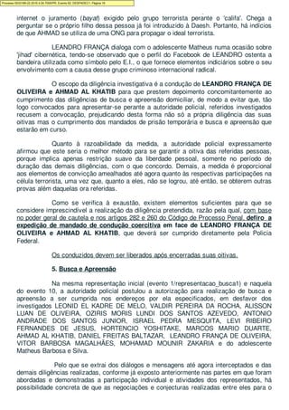 ensinamentos do ISIS, na medida em que orienta outro investigado a como fazer pela
internet o juramento (bayat) exigido pelo grupo terrorista perante o 'califa'. Chega a
perguntar se o próprio filho dessa pessoa já foi introduzido à Daesh. Portanto, há indícios
de que AHMAD se utiliza de uma ONG para propagar o ideal terrorista.
LEANDRO FRANÇA dialoga com o adolescente Matheus numa ocasião sobre
'jihad' cibernética, tendo-se observado que o perfil do Facebook de LEANDRO ostenta a
bandeira utilizada como símbolo pelo E.I., o que fornece elementos indiciários sobre o seu
envolvimento com a causa desse grupo criminoso internacional radical.
O escopo da diligência investigativa é a condução de LEANDRO FRANÇA DE
OLIVEIRA e AHMAD AL KHATIB para que prestem depoimento concomitantemente ao
cumprimento das diligências de busca e apreensão domiciliar, de modo a evitar que, tão
logo convocados para apresentar-se perante a autoridade policial, referidos investigados
recusem a convocação, prejudicando desta forma não só a própria diligência das suas
oitivas mas o cumprimento dos mandados de prisão temporária e busca e apreensão que
estarão em curso.
Quanto à razoabilidade da medida, a autoridade policial expressamente
afirmou que este seria o melhor método para se garantir a oitiva das referidas pessoas,
porque implica apenas restrição suave da liberdade pessoal, somente no período de
duração das demais diligências, com o que concordo. Demais, a medida é proporcional
aos elementos de convicção amealhados até agora quanto às respectivas participações na
célula terrorista, uma vez que, quanto a eles, não se logrou, até então, se obterem outras
provas além daquelas ora referidas.
Como se verifica à exaustão, existem elementos suficientes para que se
considere imprescindível a realização da diligência pretendida, razão pela qual, com base
no poder geral de cautela e nos artigos 282 e 260 do Código de Processo Penal, defiro a
expedição de mandado de condução coercitiva em face de LEANDRO FRANÇA DE
OLIVEIRA e AHMAD AL KHATIB, que deverá ser cumprido diretamente pela Policia
Federal.
Os conduzidos devem ser liberados após encerradas suas oitivas.
5. Busca e Apreensão
Na mesma representação inicial (evento 1/representacao_busca1) e naquela
do evento 10, a autoridade policial postulou a autorização para realização de busca e
apreensão a ser cumprida nos endereços por ela especificados, em desfavor dos
investigados LEONID EL KADRE DE MELO, VALDIR PEREIRA DA ROCHA, ALISSON
LUAN DE OLIVEIRA, OZIRIS MORIS LUNDI DOS SANTOS AZEVEDO, ANTONIO
ANDRADE DOS SANTOS JUNIOR, ISRAEL PEDRA MESQUITA, LEVI RIBEIRO
FERNANDES DE JESUS, HORTENCIO YOSHITAKE, MARCOS MARIO DUARTE,
AHMAD AL KHATIB, DANIEL FREITAS BALTAZAR, LEANDRO FRANÇA DE OLIVEIRA,
VITOR BARBOSA MAGALHÃES, MOHAMAD MOUNIR ZAKARIA e do adolescente
Matheus Barbosa e Silva.
Pelo que se extrai dos diálogos e mensagens até agora interceptados e das
demais diligências realizadas, conforme já exposto anteriormente nas partes em que foram
abordadas e demonstradas a participação individual e atividades dos representados, há
possibilidade concreta de que as negociações e conjecturas realizadas entre eles para o
Processo 5033189-22.2016.4.04.7000/PR, Evento 62, DESPADEC1, Página 16
 