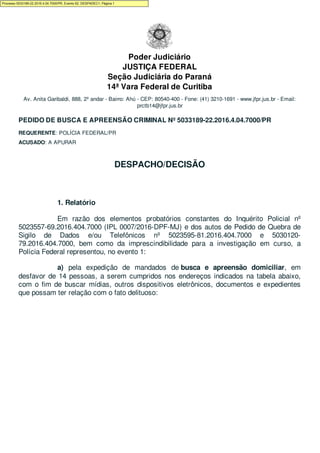 Poder Judiciário
JUSTIÇA FEDERAL
Seção Judiciária do Paraná
14ª Vara Federal de Curitiba
Av. Anita Garibaldi, 888, 2º andar - Bairro: Ahú - CEP: 80540-400 - Fone: (41) 3210-1691 - www.jfpr.jus.br - Email:
prctb14@jfpr.jus.br
PEDIDO DE BUSCA E APREENSÃO CRIMINAL Nº 5033189-22.2016.4.04.7000/PR
REQUERENTE: POLÍCIA FEDERAL/PR
ACUSADO: A APURAR
DESPACHO/DECISÃO
1. Relatório
Em razão dos elementos probatórios constantes do Inquérito Policial nº
5023557-69.2016.404.7000 (IPL 0007/2016-DPF-MJ) e dos autos de Pedido de Quebra de
Sigilo de Dados e/ou Telefônicos nº 5023595-81.2016.404.7000 e 5030120-
79.2016.404.7000, bem como da imprescindibilidade para a investigação em curso, a
Polícia Federal representou, no evento 1:
a) pela expedição de mandados de busca e apreensão domiciliar, em
desfavor de 14 pessoas, a serem cumpridos nos endereços indicados na tabela abaixo,
com o fim de buscar mídias, outros dispositivos eletrônicos, documentos e expedientes
que possam ter relação com o fato delituoso:
Processo 5033189-22.2016.4.04.7000/PR, Evento 62, DESPADEC1, Página 1
 
