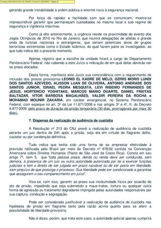 demais membros da célula terrorista no Brasil ou mesmo ao comando do EI no exterior,
gerando grande instabilidade à ordem pública e enorme risco à segurança nacional.
Por força da rapidez e facilidade com que se comunicam, mostra-se
imprescindível garantir que permaneçam custodiados no mesmo local e sob regime de
segurança e vigilância máximas.
Como já dito anteriormente, a urgência reside na proximidade do evento dos
Jogos Olímpicos de 2016 no Rio de Janeiro, que reunirá delegações de atletas e grande
onda de turistas nacionais e estrangeiros, que seriam potenciais alvos de grupos
terroristas extremistas como o Estado Islâmico, do qual fazem parte os investigados, ao
que tudo indica até o presente momento.
Apenas registro que a escolha da unidade ficará a cargo do Departamento
Penitenciário Federal, não cabendo a este Juízo a indicação de em qual delas deverão ser
os preso alocados.
Desta forma, manifesta este Juízo sua concordância com o requerimento de
inclusão dos presos provisórios LEONID EL KADRE DE MELO, OZIRIS MORIS LUNDI
DOS SANTOS AZEVEDO, ALISSON LUAN DE OLIVEIRA, ANTONIO ANDRADE DOS
SANTOS JUNIOR, ISRAEL PEDRA MESQUITA, LEVI RIBEIRO FERNANDES DE
JESUS, HORTENCIO YOSHITAKE, MARCOS MARIO DUARTE, DANIEL FREITAS
BALTAZAR, VITOR BARBOSA MAGALHÃES, VALDIR PEREIRA DA ROCHA e
MOHAMAD MOUNIR ZAKARIA, em caráter emergencial, no Sistema Penitenciário
Federal, com espeque no art. 3º da Lei 11.671/2008 e nos artigos 3º e 4º, II, do Decreto
6.877/2009, pelo prazo de duração da prisão temporária (30 dias, prorrogáveis por mais 30
dias).
7. Dispensa da realização de audiência de custódia
A Resolução nº 213 do CNJ prevê a realização de audiência de custódia
perante um juiz dentro de 24h após a prisão, seja ela em virtude de flagrante delito,
cautelar ou por condenção definitiva.
Tudo indica que tenha sido uma forma de se emprestar efetividade à
previsão ratificada pelo Brasil por meio do Decreto nº 678/92 contida na Convenção
Americana sobre Direitos Humanos (Pacto de São José da Costa Rica). Consta em seu
artigo 7º, item 5, que "toda pessoa presa, detida ou retida deve ser conduzida, sem
demora, à presença de um juiz ou outra autoridade autorizada por lei a exercer funções
judiciais e tem o direito de ser julgada em prazo razoável ou de ser posta em liberdade,
sem prejuízo de que prossiga o processo. Sua liberdade pode ser condicionada a garantias
que assegurem o seu comparecimento em juízo".
Visa-se, com isso, garantir ao preso sua incolumidade física por ocasião do
ato de prisão, impedindo que seja submetido a maus-tratos, tortura ou qualquer outra
forma de agressão ou tratamento degradante impingido pelas autoridades responsáveis por
sua captura, condução e segregação.
Pode ser considerada justificável a realização de audiência de custódia nas
hipóteses de prisão em flagrante tanto pela razão acima quanto para se aferir a
possibilidade de liberdade provisória.
Não é disso, porém, que trata este caso: a autoridade policial apenas cumprirá
Processo 5033189-22.2016.4.04.7000/PR, Evento 62, DESPADEC1, Página 20
 