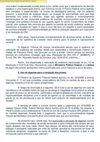 Não é disso, porém, que trata este caso: a autoridade policial apenas cumprirá
uma ordem fundamentada oriunda deste Juízo, sendo certo que o atendimento da decisão
obedece a uma organização prévia, que minimiza riscos. A Polícia Federal utiliza agentes
bem treinados e especializados na função de abordagens policiais, não se podendo
presumir a ocorrência de qualquer abuso ou situação de anormalidade sem que haja
elementos nos autos a indicá-los. Impor aos agentes policiais o constrangimento
desnecessário de ver instaurada audiência de custódia exclusivamente para o fim de
investigar uma pretensa ilicitude do ato, quando agem no estrito cumprimento de ordem
judicial, sem qualquer fato concreto que aponte no sentido de existir violência, acaba por
transformar a exceção em regra. E isso o Juízo não fará, em respeito a outros postulados
de convencionalidade e constitucionalidade de idêntica valoração daqueles que inspiraram
a tal resolução do CNJ.
Além disso, haverá prisões simultaneamente em diversas partes do Brasil. A
realização da tal 'audiênca de custódia' neste cenário para 12 presos é rigorosamente
inviável.
O Superior Tribunal de Justiça recentemente decidiu que a ausência de
realização de audiência de custódia, desde que respeitados a Constituição Federal e o
Código de Processo Penal, não torna per se nula a prisão, mesmo porque se encontra
prevista em instrumento infralegal, qual seja, Resolução do CNJ (HC nº 344989/RJ, 5ª
Turma, Rel. Min. Reynaldo Soares da Fonseca, julg. 19.04.2016, unânime).
Assim, fica dispensada a realização da audiência mencionada no art. 13 da
Resolução nº 213/15 do CNJ. Obviamente, caso o Ministério Público Federal ou a defesa
de algum dos presos apresentem motivo justificado este Juízo realizará a oitiva do preso.
8. Uso de algemas para a condução dos presos
O Plenário do Supremo Tribunal Federal aprovou no dia 13/8/2008 a Súmula
Vinculante nº 11 em que consolidou jurisprudência da Corte no sentido de que o uso de
algemas somente é lícito em casos excepcionais.
A íntegra do enunciado é a seguinte: “Só é lícito o uso de algemas em caso de
resistência e de fundado receio de fuga ou de perigo à integridade física própria ou alheia,
por parte do preso ou de terceiros, justificada a excepcionalidade por escrito, sob pena de
responsabilidade disciplinar civil e penal do agente ou da autoridade e de nulidade da
prisão ou do ato processual a que se refere, sem prejuízo da responsabilidade civil do
Estado”.
A decisão de editar a súmula ocorreu após o julgamento em 07/8/2008 do
Habeas Corpus 91952, Relator Ministro Marco Aurélio (DJe de 19.12.2008). Na ocasião, o
Plenário anulou uma condenação do Tribunal do Júri de Laranjal Paulista (SP) porque o réu
foi mantido algemado durante todo o julgamento, sem que a juíza-presidente daquele
tribunal apresentasse uma justificativa convincente para que isso ocorresse.
No presente caso, desde logo, fica autorizada a utilização de algemas quando
do cumprimento dos mandados de prisão temporária e para condução dos presos até que
sejam alojados nas suas celas. Assim faço porque, da leitura das transcrições de seus
diálogos e postagens realizadas por meio da internet, percebe-se claramente se tratar de
indivíduos perigosos, engajados na causa da 'jihad' e dispostos, inclusive, a doar a vida
em face da causa terrorista a que aderiram.
Processo 5033189-22.2016.4.04.7000/PR, Evento 62, DESPADEC1, Página 21
 