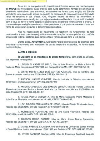 Esse tipo de comportamento, identificado inúmeras vezes nas manifestações
de TODOS os investigados cujas prisões este Juízo determinou, fornece de antemão os
elementos necessários para sustentar, exatamente na forma como exigido na Súmula
Vinculante, uma conclusão segura no sentido da presença de risco concreto à integridade
física de terceiros e dos presos. Ora, ninguém haverá de deixar de reconhecer a
periculosidade evidente de alguém que seja privado de sua liberdade porque está envolvido
com a caua do terror e nutre desprezo absoluto pela existência terrena alheia e própria, a
pretexto de que a religião que abraçou deve prevalecer e que pretende cometer crimes em
nome de Deus (Allah, segundo a denominação que adota).
Não há necessidade de novamente se repetirem os fundamentos de fato
relacionados a essa questão que justificaram as decretações de suas prisões e a custódia
em presídio federal, bastando para tanto se fazer remissão aos itens 2 e 6 acima.
Diante disso, AUTORIZO a Autoridade Policial que faça uso de algemas para
emprestar cumprimento aos mandados de prisão temporária expedidos, na forma desta
fundamentação.
9. Ante o exposto:
a) Expeçam-se os mandados de prisão temporária, com prazo de 30 dias,
dos seguintes investigados:
1. LEONID EL KADRE DE MELO, filho de Luiz Evandro de Melo e Zaine El
Kadre de Melo, nascido aos 27/09/1983, em Campo Grande/MS, CPF: 002.194.751-13;
2. OZIRIS MORIS LUNDI DOS SANTOS AZEVEDO, filho de Santana dos
Santos Azevedo, nascido aos 27/06/1989, CPF:934.288.202-15;
3. ALISSON LUAN DE OLIVEIRA, filho de Lucineia de Oliveira, nascido aos
16/06/1997, em Saquarema/RJ, CPF:172.092.167-90;
4. ANTONIO ANDRADE DOS SANTOS JUNIOR, filho de Ivonete Gomes de
Almeida Andrade dos Santos e Antonio Andrade dos Santos, nascido aos 11/06/1980, em
João Pessoa/PB, CPF: 050.568.864-67;
5. ISRAEL PEDRA MESQUITA, filho de Maria Margarete Pedra Mesquita e
João Carlos Mesquita, nascido aos 30/10/1989, CPF:027.859.020-92;
6. LEVI RIBEIRO FERNANDES DE JESUS, filho de Elisete Ribeiro de Jesus,
nascido aos 09/06/1995, em São Paulo/SP, CPF:430.007.438-04;
7. HORTENCIO YOSHITAKE, filho de Ana Maria Yoshitake, nascido aos
22/10/1986, em Goiânia/GO, CPF: 351.318.268-61
8. MARCOS MARIO DUARTE, filho de Maria Joana Duarte Catanhede,
nascido aos 08/05/1974, em São Luís/MA, CPF: 494.467.203-97;
9. DANIEL FREITAS BALTAZAR, filho de Maria da Conceição Santos Freitas
e Daniel Baltazar Junior, nascido aos 12/05/1996, em Fortaleza/CE, CPF: 064.540.253-22;
10. VITOR BARBOSA MAGALHÃES, filho de Francisco Sandoval Augusto
Processo 5033189-22.2016.4.04.7000/PR, Evento 62, DESPADEC1, Página 22
 