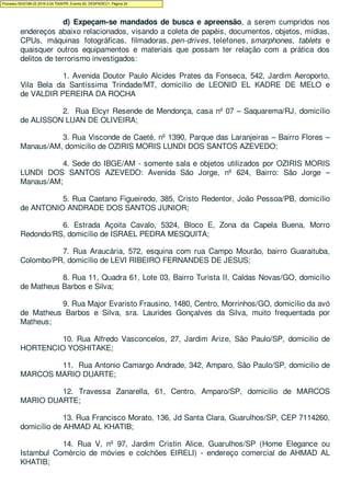 d) Expeçam-se mandados de busca e apreensão, a serem cumpridos nos
endereços abaixo relacionados, visando a coleta de papéis, documentos, objetos, mídias,
CPUs, máquinas fotográficas, filmadoras, pen-drives, telefones, smarphones, tablets e
quaisquer outros equipamentos e materiais que possam ter relação com a prática dos
delitos de terrorismo investigados:
1. Avenida Doutor Paulo Alcides Prates da Fonseca, 542, Jardim Aeroporto,
Vila Bela da Santíssima Trindade/MT, domicílio de LEONID EL KADRE DE MELO e
de VALDIR PEREIRA DA ROCHA
2. Rua Elcyr Resende de Mendonça, casa nº 07 – Saquarema/RJ, domicílio
de ALISSON LUAN DE OLIVEIRA;
3. Rua Visconde de Caeté, nº 1390, Parque das Laranjeiras – Bairro Flores –
Manaus/AM, domicílio de OZIRIS MORIS LUNDI DOS SANTOS AZEVEDO;
4. Sede do IBGE/AM - somente sala e objetos utilizados por OZIRIS MORIS
LUNDI DOS SANTOS AZEVEDO: Avenida São Jorge, nº 624, Bairro: São Jorge –
Manaus/AM;
5. Rua Caetano Figueiredo, 385, Cristo Redentor, João Pessoa/PB, domicílio
de ANTONIO ANDRADE DOS SANTOS JUNIOR;
6. Estrada Açoita Cavalo, 5324, Bloco E, Zona da Capela Buena, Morro
Redondo/RS, domicílio de ISRAEL PEDRA MESQUITA;
7. Rua Araucária, 572, esquina com rua Campo Mourão, bairro Guaraituba,
Colombo/PR, domicílio de LEVI RIBEIRO FERNANDES DE JESUS;
8. Rua 11, Quadra 61, Lote 03, Bairro Turista II, Caldas Novas/GO, domicílio
de Matheus Barbos e Silva;
9. Rua Major Evaristo Frausino, 1480, Centro, Morrinhos/GO, domicílio da avó
de Matheus Barbos e Silva, sra. Laurides Gonçalves da Silva, muito frequentada por
Matheus;
10. Rua Alfredo Vasconcelos, 27, Jardim Arize, São Paulo/SP, domicilio de
HORTENCIO YOSHITAKE;
11. Rua Antonio Camargo Andrade, 342, Amparo, São Paulo/SP, domicilio de
MARCOS MARIO DUARTE;
12. Travessa Zanarella, 61, Centro, Amparo/SP, domicilio de MARCOS
MARIO DUARTE;
13. Rua Francisco Morato, 136, Jd Santa Clara, Guarulhos/SP, CEP 7114260,
domicílio de AHMAD AL KHATIB;
14. Rua V, nº 97, Jardim Cristin Alice, Guarulhos/SP (Home Elegance ou
Istambul Comércio de móvies e colchões EIRELI) - endereço comercial de AHMAD AL
KHATIB;
Processo 5033189-22.2016.4.04.7000/PR, Evento 62, DESPADEC1, Página 24
 