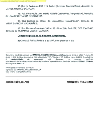 5033189-22.2016.4.04.7000 700002213314 .V3 CAK© MJS
15. Rua de Pedestres E30, 119, Araturi (Jurema), Caucaia/Ceará, domicílio de
DANIEL FREITAS BALTAZAR;
16. Rua Irmã Paula, 200, Bairro Parque Catanduvas, Varginha/MG, domicílio
de LEANDRO FRANÇA DE OLIVEIRA
17. Rua Bocaina de Minas, 46, Bonsucesso, Guarulhos/SP, domicílio de
VITOR BARBOSA MAGALHÃES;
18. Rua Mendes Gonçalves 398 ap 33 - Bras, São Paulo/SP, CEP 03027-010
domicílio de MOHAMAD MOUNIR ZAKARIA.
Concedo o prazo de 15 dias para cumprimento.
e) Ciência à Polícia Federal e ao MPF, com prazo de 1 dia.
Documento eletrônico assinado por MARCOS JOSEGREI DA SILVA, Juiz Federal, na forma do artigo 1º, inciso III,
da Lei 11.419, de 19 de dezembro de 2006 e Resolução TRF 4ª Região nº 17, de 26 de março de 2010. A conferência
d a autenticidade do documento está disponível no endereço eletrônico
http://www.trf4.jus.br/trf4/processos/verifica.php, mediante o preenchimento do código verificador 700002213314v3 e
do código CRC c0f62220.
Informações adicionais da assinatura:
Signatário (a): MARCOS JOSEGREI DA SILVA
Data e Hora: 18/07/2016 17:30:16
Processo 5033189-22.2016.4.04.7000/PR, Evento 62, DESPADEC1, Página 25
 