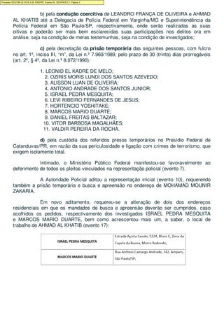 b) pela condução coercitiva de LEANDRO FRANÇA DE OLIVEIRA e AHMAD
AL KHATIB até a Delegacia de Polícia Federal em Varginha/MG e Superintendência da
Polícia Federal em São Paulo/SP, respectivamente, onde serão realizadas as suas
oitivas e poderão ser mais bem esclarecidas suas participações nos delitos ora em
análise, seja na condição de meras testemunhas, seja na condição de investigados;
c) pela decretação da prisão temporária das seguintes pessoas, com fulcro
no art. 1º, inciso III, “m”, da Lei n.º 7.960/1989, pelo prazo de 30 (trinta) dias prorrogáveis
(art. 2º, § 4º, da Lei n.º 8.072/1990):
1. LEONID EL KADRE DE MELO;
2. OZIRIS MORIS LUNDI DOS SANTOS AZEVEDO;
3. ALISSON LUAN DE OLIVEIRA;
4. ANTONIO ANDRADE DOS SANTOS JUNIOR;
5. ISRAEL PEDRA MESQUITA;
6. LEVI RIBEIRO FERNANDES DE JESUS;
7. HORTENCIO YOSHITAKE;
8. MARCOS MARIO DUARTE;
9. DANIEL FREITAS BALTAZAR;
10. VITOR BARBOSA MAGALHÃES;
11. VALDIR PEREIRA DA ROCHA.
d) pela custódia dos referidos presos temporários no Presídio Federal de
Catanduvas/PR, em razão da sua periculosidade e ligação com crimes de terrorismo, que
exigem isolamento total.
Intimado, o Ministério Público Federal manifestou-se favoravelmente ao
deferimento de todos os pleitos veiculados na representação policial (evento 7).
A Autoridade Policial aditou a representação inicial (evento 10), requerendo
também a prisão temporária e busca e apreensão no endereço de MOHAMAD MOUNIR
ZAKARIA.
Em novo aditamento, requereu-se a alteração de dois dos endereços
residenciais em que os mandados de busca e apreensão deverão ser cumpridos, caso
acolhidos os pedidos, respectivamente dos investigados ISRAEL PEDRA MESQUITA
e MARCOS MARIO DUARTE, bem como acrescentou mais um, a saber, o local de
trabalho de AHMAD AL KHATIB (evento 17):
Processo 5033189-22.2016.4.04.7000/PR, Evento 62, DESPADEC1, Página 3
 