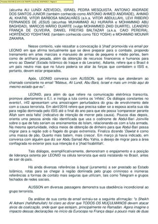 DA ROCHA (vulgo MAHMOUD), OZIRIS MORIS LUNDI DOS SANTOS AZEVEDO
(alcunha ALI LUNDI AZEVEDO), ISRAEL PEDRA MESQUISTA, ANTONIO ANDRADE
DOS SANTOS JUNIOR (também conhecido como ANTONIO AHMED ANDRADE), AHMAD
AL KHATIB, VITOR BARBOSA MAGALHÃES (a.k.a. VITOR ABDULLAH), LEVI RIBEIRO
FERNANDES DE JESUS (alcunhas MUHAMMAD ALI HURAIRA e MOHAMMAD ABU
BAGHDAD), MARCOS MÁRIO DUARTE (vulgo MOHAMMED ZAID DUARTE), LEANDRO
FRANÇA DE OLIVEIRA, DANIEL FREITAS BALTAZAR (a.k.a. CAIO PEREIRA),
HORTÊNCIO YOSHITAKE (também conhecido como TEO YOSHI) e MOHAMAD MOUNIR
ZAKARIA.
Nesse contexto, vale ressaltar a convocação à 'jihad' promovida via email por
LEONID em que afirma textualmente que se deve preparar para o combate, propondo
treinamento em artes marciais e manuseio de armas de pequeno e médio portes, bem
como de artilharia pesada, além da obtenção de recursos financeiros e humanos para
envio ao 'Dawlat' (Estado Islâmico do Iraque e do Levante). Adiante, refere que o Brasil é
um país neutro mas que no futuro poderia se aliar às forças que combatem o ISIS e,
portanto, devem estar preparados.
Após, LEONID conversa com ALISSON, que informa que atenderam ao
chamado constante no email "Mateus, Ali Lundi, Abu Bará, Israel e mais um irmão aqui do
mesmo estado que eu".
LEONID, para além do que refere na comunicação eletrônica transcrita,
promove abertamente o E.I. e instiga a luta contra os 'infiéis'. Os diálogos constantes no
evento1, inf2 apresentam uma amostragem perturbadora do grau de envolvimento dele
com a causa terrorista. Em abril/2016 refere que precisa saber se a esposa aceita sua ida
para região dominada pelo ISIS até o final do ano para que ele possa 'comparecer perante
Allah sem esta falta' (indicativo de intenção de morrer pela causa). Poucos dias depois,
orienta uma pessoa ainda não identificada que usa o codinome de Abdul-Bari Joinville
sobre o que de fato seriam os ensinamentos do Islam, relacionando-os com a luta armada.
Na mesma oportunidade, indica meios de obtenção de dinheiro para que Abdul-Bari possa
migrar para a região sob o flagelo do grupo extremista. Finaliza dizendo 'Dawlat é como
uma massa de pão. Quanto mais batem, mais cresce'. Em março já havia indicado, em
conversa com alguém que diz ser Abdu Samad Abu Yahia, o desejo de migrar para a área
conflagrada no exterior pois sua intenção é a 'jihad fisabilillah'.
Tais diálogos, exemplificativamente, demonstram o engajamento e a posição
de liderança ostenta por LEONID na célula terrorista que está instalando no Brasil, antes
de sair do país.
Há ainda diversas referências à bayat (juramento) a ser prestado ao Estado
Islâmico, rotas para se chegar à região dominada pelo grupo criminoso e inúmeras
referências a formas de contato mais seguras que utilizam, tais como Telegram e grupos
fechados de redes sociais.
ALISSON em diversas passagens demonstra sua obediência incondicional ao
grupo terrorista.
Da análise de sua conta de email extraiu-se a seguinte afirmação: "o Sheikh
Al Adnani (hafidhahullah) foi claro ao dizer que TODOS OS MUÇULMANOS devem atacar
alvos da coalização, onde quer que estejam, principalmente no Ramadan. Agora imagine o
impacto dessas declarações no início da Eurocopa na França daqui a pouco mais de duas
Processo 5033189-22.2016.4.04.7000/PR, Evento 62, DESPADEC1, Página 5
 