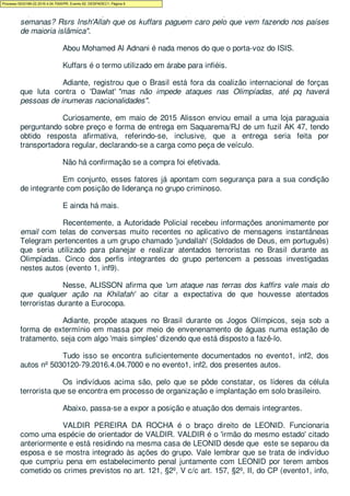 impacto dessas declarações no início da Eurocopa na França daqui a pouco mais de duas
semanas? Rsrs Insh'Allah que os kuffars paguem caro pelo que vem fazendo nos países
de maioria islâmica".
Abou Mohamed Al Adnani é nada menos do que o porta-voz do ISIS.
Kuffars é o termo utilizado em árabe para infiéis.
Adiante, registrou que o Brasil está fora da coalizão internacional de forças
que luta contra o 'Dawlat' "mas não impede ataques nas Olimpíadas, até pq haverá
pessoas de inumeras nacionalidades".
Curiosamente, em maio de 2015 Alisson enviou email a uma loja paraguaia
perguntando sobre preço e forma de entrega em Saquarema/RJ de um fuzil AK 47, tendo
obtido resposta afirmativa, referindo-se, inclusive, que a entrega seria feita por
transportadora regular, declarando-se a carga como peça de veículo.
Não há confirmação se a compra foi efetivada.
Em conjunto, esses fatores já apontam com segurança para a sua condição
de integrante com posição de liderança no grupo criminoso.
E ainda há mais.
Recentemente, a Autoridade Policial recebeu informações anonimamente por
email com telas de conversas muito recentes no aplicativo de mensagens instantâneas
Telegram pertencentes a um grupo chamado 'jundallah' (Soldados de Deus, em português)
que seria utilizado para planejar e realizar atentados terroristas no Brasil durante as
Olimpíadas. Cinco dos perfis integrantes do grupo pertencem a pessoas investigadas
nestes autos (evento 1, inf9).
Nesse, ALISSON afirma que 'um ataque nas terras dos kaffirs vale mais do
que qualquer ação na Khilafah' ao citar a expectativa de que houvesse atentados
terroristas durante a Eurocopa.
Adiante, propõe ataques no Brasil durante os Jogos Olímpicos, seja sob a
forma de extermínio em massa por meio de envenenamento de águas numa estação de
tratamento, seja com algo 'mais simples' dizendo que está disposto a fazê-lo.
Tudo isso se encontra suficientemente documentados no evento1, inf2, dos
autos nº 5030120-79.2016.4.04.7000 e no evento1, inf2, dos presentes autos.
Os indivíduos acima são, pelo que se pôde constatar, os líderes da célula
terrorista que se encontra em processo de organização e implantação em solo brasileiro.
Abaixo, passa-se a expor a posição e atuação dos demais integrantes.
VALDIR PEREIRA DA ROCHA é o braço direito de LEONID. Funcionaria
como uma espécie de orientador de VALDIR. VALDIR é o 'irmão do mesmo estado' citado
anteriormente e está residindo na mesma casa de LEONID desde que este se separou da
esposa e se mostra integrado às ações do grupo. Vale lembrar que se trata de indivíduo
que cumpriu pena em estabelecimento penal juntamente com LEONID por terem ambos
cometido os crimes previstos no art. 121, §2º, V c/c art. 157, §2º, II, do CP (evento1, info,
Processo 5033189-22.2016.4.04.7000/PR, Evento 62, DESPADEC1, Página 6
 