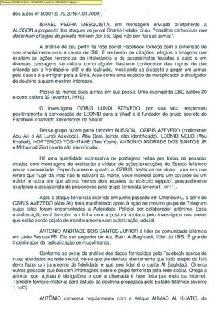 cometido os crimes previstos no art. 121, §2º, V c/c art. 157, §2º, II, do CP (evento1, info,
dos autos nº 5030120-79.2016.4.04.7000).
ISRAEL PEDRA MESQUISTA, em mensagem enviada diretamente a
ALISSON a propósito dos ataques ao jornal Charlie Hebdo, citou: "malditos cartunistas que
desenham charges do profeta morrem por seu lápis não por nossas armas".
A análise de seu perfil na rede social Facebook fornece bem a dimensão de
seu envolvimento com a causa do ISIL. É recheado de citações, elogios e imagens que
exaltam as ações terroristas de intolerância e de assassinatos levadas a cabo e em
diversas passagens se coloca como alguém bastante conhecedor das regras do que
entende ser o 'verdadeiro Islã' e do 'califado', mostrando-se disposto a pegar em armas
pela causa e a emigrar para a Síria. Atua como uma espécie de multiplicador e divulgador
da doutrina a quem mostrar interesse.
Possui ao menos duas armas em sua posse. Uma espingarda CBC calibre 20
e outra calibre 32 (evento1, inf10).
O investigado OZIRIS LUNDI AZEVEDO, por sua vez, respondeu
positivamente à convocação de LEONID para a 'jihad' e é fundador do grupo secreto do
Facebook chamado 'Defensores da Sharia'.
Desse grupo fazem parte também ALISSON, OZIRIS AZEVEDO (codinomes
Abu Ali e Ali Lundi Azevedo), Abu Bará (ainda não identificado), LEONID MELO (Abu
Khalled), HORTENCIO YOSHITAKE (Teo Yoshi), ANTONIO ANDRADE DOS SANTOS JR
e Mohamad Ziad (ainda não identificado).
Há uma quantidade expressiva de postagens feitas por todas as pessoas
citadas com mensagens de exaltação e vídeos de ações/execuções do Estado Islâmico
nessa comunidade. Especificamente quanto a OZIRIS destacam-se duas: uma em que
refere que 'fugir da jihad não te salvará da morte, você morrerá como um covarde ou um
mártir' e outra em que afirma 'menos dois espiões do exército egípcio', provavelmente
exaltando o assassinato de prisioneiros pelo grupo terrorista (evento1, inf11).
Após o ataque terrorista ocorrido em junho passado em Orlando/FL, o perfil de
OZIRIS AVEZEDO (Abu Ali) teria manifestado apoio à ação no mesmo grupo de Telegram
cujas telas foram encaminhadas à Autoridade Policial por colaborador anônimo. Essa
manifestação está também em linha com a postura adotada pelo investigado nos meios
que estão sendo objeto de monitoramento com autorização judicial.
ANTONIO ANDRADE DOS SANTOS JUNIOR é líder de comunidade islâmica
em João Pessoa/PB. Diz ser seguidor de Abu Bakr Al-Baghdadi, líder do ISIS. É grande
incentivador da radicalização de muçulmanos.
Conforme se extrai da análise dos dados fornecidos pelo Facebook acerca de
suas atividades na rede social, vê-se que ele declara abertamente que todo adepto do Islã
deve fazer um juramento de fidelidade e que seu lider é o califa Al Baghdadi. Orienta
outras pessoas que buscam infomações sobre o grupo terrorista pela rede social. Chega a
afirmar que a jihad é obrigatória e que a chamada é hoje feita por meio da internet.
Também fornece material para estudo da doutrina propagada pelo Estado Islâmico (evento
1, inf3).
ANTÔNIO conversa regularmente com o Xeique AHMAD AL KHATIB, da
Processo 5033189-22.2016.4.04.7000/PR, Evento 62, DESPADEC1, Página 7
 
