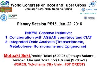 World Congress on Root and Tuber Crops
January 18-22, 2016, Nanning, China
Plenary Session PS15, Jan. 22, 2016
RIKEN Cassava Initiative:
1. Collaboration with ASEAN countries and CIAT
2. Integrated Omic Analysis (Transcriptome,
Metabolome, Hormonome and Epigenome)
Motoaki Seki,Yoshio Takei (S09-05),Tetsuya Sakurai,
Tomoko Abe and Yoshinori Utsumi (SP06-22)
(RIKEN, Yokohama City Univ., JST CREST)
 