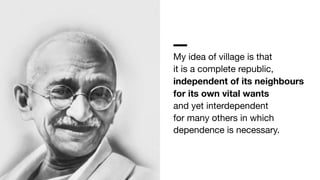 My idea of village is that 
it is a complete republic, 
independent of its neighbours 
for its own vital wants 
and yet interdependent 
for many others in which 
dependence is necessary.
 