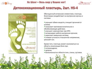 Обогащенный активными элементами, пластырь
благотворно воздействует на внутренние органы и
системы:
улучшает обмен веществ, очищает организм от
шлаков;
оказывает противовоспалительное и
обезболивающее действие;
улучшает самочувствие при ОРЗ;
активизирует работу внутренних органов;
укрепляет иммунную систему;
снимает усталость и мышечное напряжение,
улучшает сон.
Кроме того, пластырь может наклеиваться на
область локализации боли при:
остеохондрозе;
артрозе;
болезненности в области плеч, спины, суставов.
 