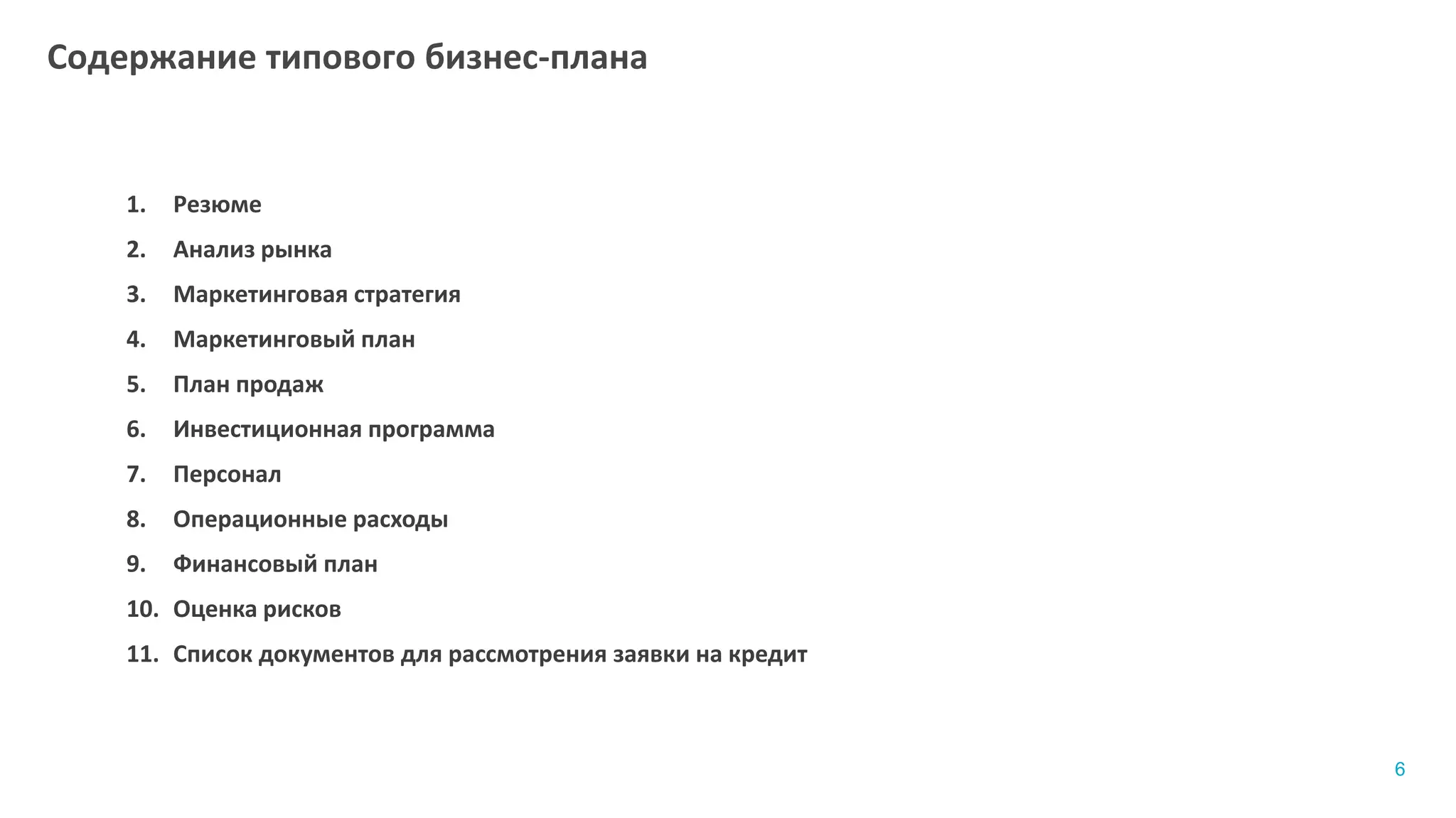 1. Резюме
2. Анализ рынка
3. Маркетинговая стратегия
4. Маркетинговый план
5. План продаж
6. Инвестиционная программа
7. Персонал
8. Операционные расходы
9. Финансовый план
10. Оценка рисков
11. Список документов для рассмотрения заявки на кредит
Содержание типового бизнес-плана
6
 