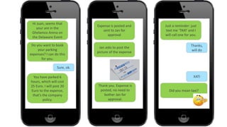 4040
Hi Juan, seems that
your are in the
Ghelamco Arena on
the Delaware Event
Do you want to book
your parking
expenses? I can do this
for you.
Sure, ok.
You have parked 6
hours, which will cost
25 Euro. I will post 20
Euro to the expense,
that’s the company
policy.
Expense is posted and
sent to Jan for
approval
Jan asks to post the
picture of the expense
Thank you. Expense is
posted, no need to
bother Jan for
approval.
Just a reminder: just
text me ‘TAXI’ and I
will call one for you.
Thanks,
will do
XATI
Did you mean taxi?
 