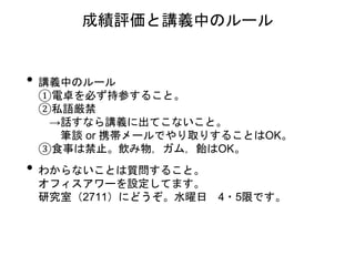 • 講義中のルール
①電卓を必ず持参すること。
②私語厳禁
→話すなら講義に出てこないこと。
筆談 or 携帯メールでやり取りすることはOK。
③食事は禁止。飲み物，ガム，飴はOK。
• わからないことは質問すること。
オフィスアワーを設定してます。
研究室（2711）にどうぞ。水曜日 4・5限です。
成績評価と講義中のルール
 