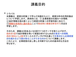 講義目的
• シラバス
本講義は，経営分析論Ⅰで学んだ知識をもとに，経営分析の応用的論点
について学習します。具体的には，① 企業経営の仕組みへの理解，
②会計情報を読み解くという経営分析論Ⅰの学習内容に加えて，
③情報を多角的に読み取ることで総合的に経営分析を行う方法を
学習します。
そのため，講義は2回あるいは3回で1つのテーマを取り上げます。
初めの1回で会計情報を用いて経営分析するための計算式への理解，
次の1回ないし2回でケーススタディやVTRを通じて計算式から企業経営
の仕組みをどう読み取ることができるのかについて講義します。
これにより，企業経営の良し悪しを判断するための基本的な方法を
学びます。
 
