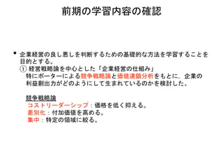 • 企業経営の良し悪しを判断するための基礎的な方法を学習することを
目的とする。
① 経営戦略論を中心とした「企業経営の仕組み」
特にポーターによる競争戦略論と価値連鎖分析をもとに，企業の
利益創出力がどのようにして生まれているのかを検討した。
競争戦略論
コストリーダーシップ：価格を低く抑える。
差別化：付加価値を高める。
集中：特定の領域に絞る。
前期の学習内容の確認
 