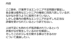 内容
ここ数年、IT業界ではエンジニア不足問題が蔓延し、
各企業は優秀なエンジニアの確保に四苦八苦しているが、
なかなか思うように採用できていない。
しかし企業内の優秀なエンジニアが必ずしも正当な
評価を受けられているという訳でもない。
人材不...