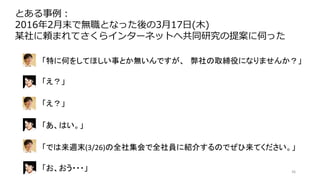 36
とある事例：
2016年2月末で無職となった後の3月17日(木)
某社に頼まれてさくらインターネットへ共同研究の提案に伺った
「特に何をしてほしい事とか無いんですが、 弊社の取締役になりませんか？」
「え？」
「え？」
「あ、はい。」
「では来週末(3/26)の全社集会で全社員に紹介するのでぜひ来てください。」
「お、おう・・・」
 