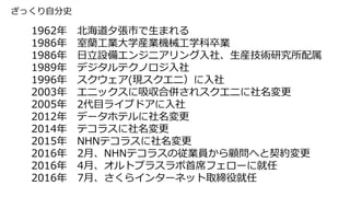ざっくり自分史
1962年 北海道夕張市で生まれる
1986年 室蘭工業大学産業機械工学科卒業
1986年 日立設備エンジニアリング入社、生産技術研究所配属
1989年 デジタルテクノロジ入社
1996年 スクウェア(現スクエニ）に入社
2003年 エニックスに吸収合併されスクエニに社名変更
2005年 2代目ライブドアに入社
2012年 データホテルに社名変更
2014年 テコラスに社名変更
2015年 NHNテコラスに社名変更
2016年 2月、NHNテコラスの従業員から顧問へと契約変更
2016年 4月、オルトプラスラボ首席フェローに就任
2016年 7月、さくらインターネット取締役就任
 