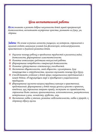 Цели воспитательной работы
Цель:выявить и развить добрые наклонности детей живой практической
деятельностью, воспитывать внутренние качества, развивать их душу, ум,
здоровье.
Задачи: На основе изучения личности учащихся, их интересов, стремлений и
желаний создать максимум условий для физического, интеллектуального,
нравственного и духовного развития детей.
O Оказание помощи ребенку в преодолении трудностей в различных видах
деятельности, формирование самостоятельности.
O Развитие интеллекта средствами внеклассной работы.
O Формирование потребности в творческой деятельности.
O Развитие художественно-эстетических способностей.
O Воспитание общительности, своей общности с коллективом, духа
товарищества и сотрудничества, желания оказывать помощь друг другу.
O Способствовать созданию у детей ярких эмоциональных представлений о
нашей Родине, об окружающем мире и приобщению к национальным
традициям.
O Формирование жизненно важных трудовых навыков и нравственных
представлений: формирование у детей таких ценных качеств и привычек
поведения, как стремление говорить правду, поступать по справедливости,
стремление быть смелым, организованным, исполнительным, уважительным,
нетерпимым к лени, зазнайству, грубости, лжи.
O Воспитание любви к чтению, развитие любознательности, любви к природе, к
здоровому образу жизни.
 