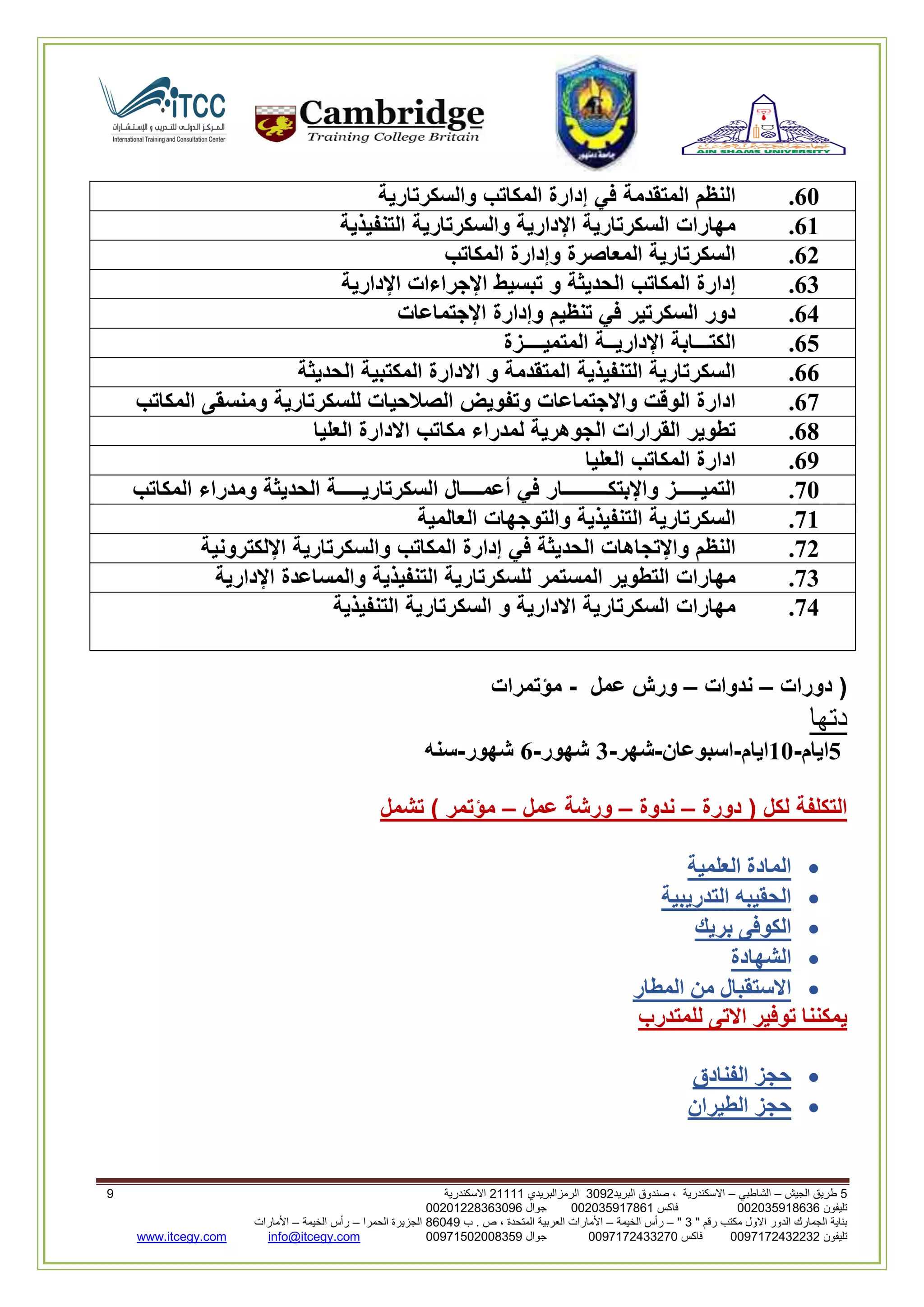 5‫الجيش‬ ‫طريق‬–‫الشاطبي‬–‫البريد‬ ‫صندوق‬ ، ‫االسكندرية‬2903‫الرمزالبريدي‬32222‫االسكندرية‬0
‫تليفون‬993925020020‫فاكس‬993925020002‫جوال‬99392330202900
" ‫رقم‬ ‫مكتب‬ ‫االول‬ ‫الدور‬ ‫الجمارك‬ ‫بناية‬2"–‫الخيمة‬ ‫رأس‬–‫ب‬ . ‫ص‬ ، ‫المتحدة‬ ‫العربية‬ ‫األمارات‬00960‫الحمرا‬ ‫الجزيرة‬–‫الخيمة‬ ‫رأس‬–‫األمارات‬
‫تليفون‬0020362332399‫فاكس‬9900203622309‫جوال‬99002593990250info@itcegy.comwww.itcegy.com
61.‫النظم‬‫المتقدمة‬‫في‬‫إدارة‬‫المكاتب‬‫والسكرتارية‬
61.‫مهارات‬‫السكرتارية‬‫اإلدارية‬‫والسكرتارية‬‫التنفيذية‬
62.‫السكرتارية‬‫المعاصرة‬‫وإدارة‬‫المكاتب‬
63.‫إدارة‬‫المكاتب‬‫الحديثة‬‫و‬‫تبسيط‬‫اإلجراءات‬‫اإلدارية‬
64.‫دور‬‫السكرتير‬‫في‬‫تنظيم‬‫وإدارة‬‫اإلجت‬‫ماعات‬
65.‫الكتـــابة‬‫اإلداريــة‬‫المتميــــزة‬
66.‫السكرتارية‬‫التنفيذية‬‫المتقدمة‬‫و‬‫االدارة‬‫المكتبية‬‫الحديثة‬
67.‫ادارة‬‫الوقت‬‫واالجتماعات‬‫وتفويض‬‫الصالحيات‬‫للسكرتارية‬‫ومنسقى‬‫المكاتب‬
68.‫تطوير‬‫القرارات‬‫الجوهرية‬‫لمدراء‬‫مكاتب‬‫االدارة‬‫العليا‬
69.‫ادارة‬‫المكاتب‬‫العليا‬
71.‫التميـــــز‬‫واإلبتكـــــــــار‬‫في‬‫أعمــــال‬‫السكرتاريـــــة‬‫الحديثة‬‫ومدراء‬‫المكاتب‬
71.‫السكرتارية‬‫التنفيذية‬‫والتوجهات‬‫العالمية‬
72.‫النظم‬‫واإلتجاهات‬‫الحديثة‬‫في‬‫إدارة‬‫المكاتب‬‫والسكرتارية‬‫اإللكترونية‬
73.‫مهارات‬‫التطوير‬‫المستمر‬‫للسكرتارية‬‫التنفيذية‬‫والمساعدة‬‫اإلدارية‬
74.‫مهارات‬‫الس‬‫كرتارية‬‫االدارية‬‫و‬‫السكرتارية‬‫التنفيذية‬
‫دورات‬ (–‫ندوات‬–‫عمل‬ ‫ورش‬-‫مؤتمرات‬
‫دتها‬
5‫ايام‬-11‫ايام‬-‫اسبوعان‬-‫شهر‬-3‫شهور‬-6‫شهور‬-‫سنه‬
‫دورة‬ ( ‫لكل‬ ‫التكلفة‬–‫ندوة‬–‫عمل‬ ‫ورشة‬–‫تشمل‬ ) ‫مؤتمر‬
‫العلمية‬ ‫المادة‬
‫التدريبية‬ ‫الحقيبه‬
‫بريك‬ ‫الكوفى‬
‫الشهادة‬
‫ا‬ ‫من‬ ‫االستقبال‬‫لمطا‬‫ر‬
‫للمتدرب‬ ‫االتى‬ ‫توفير‬ ‫يمكننا‬
‫الفنادق‬ ‫حجز‬
‫الطيران‬ ‫حجز‬
 