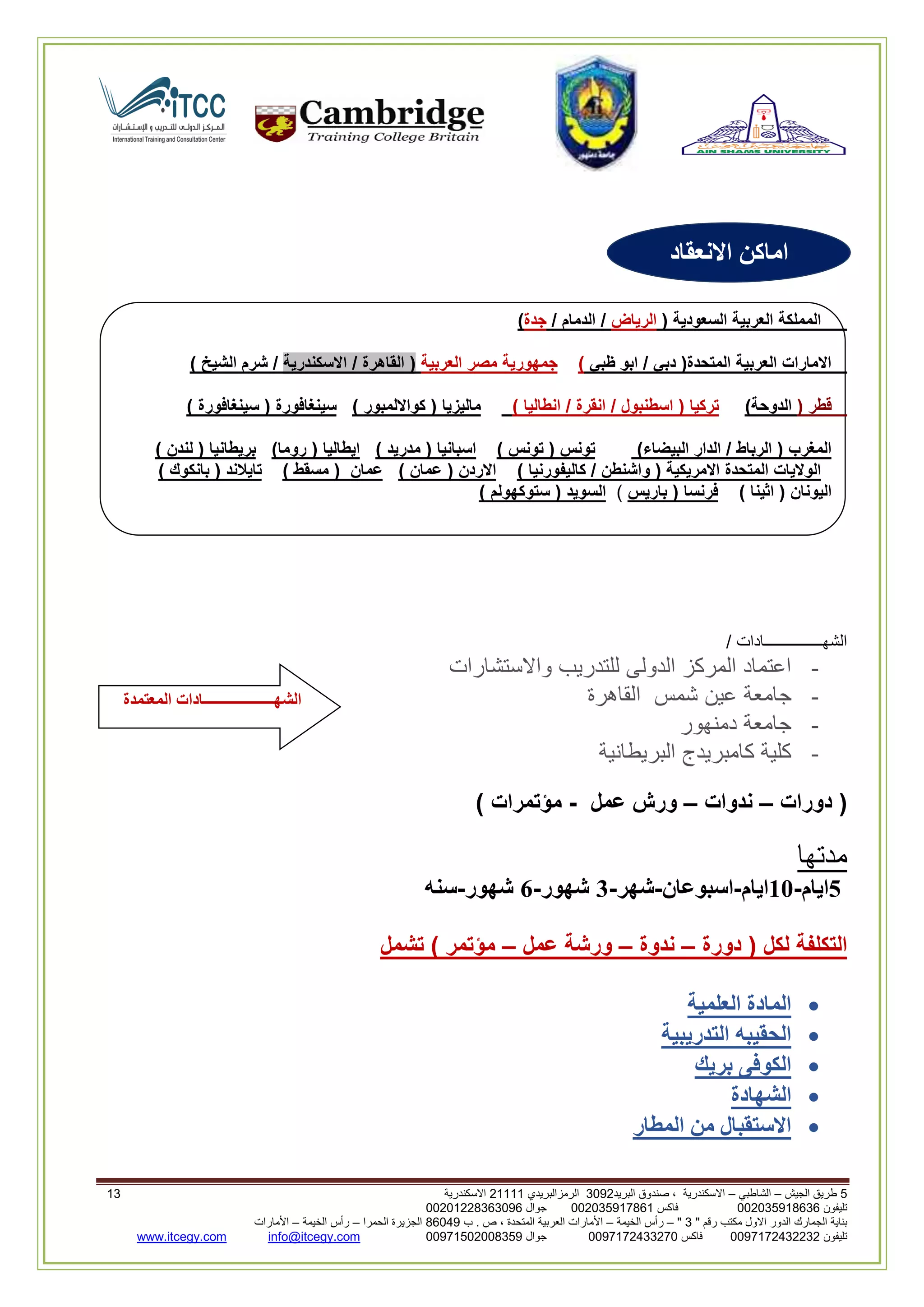 5‫الجيش‬ ‫طريق‬–‫الشاطبي‬–‫البريد‬ ‫صندوق‬ ، ‫االسكندرية‬2903‫الرمزالبريدي‬32222‫االسكندرية‬22
‫تليفون‬993925020020‫فاكس‬993925020002‫جوال‬99392330202900
" ‫رقم‬ ‫مكتب‬ ‫االول‬ ‫الدور‬ ‫الجمارك‬ ‫بناية‬2"–‫الخيمة‬ ‫رأس‬–‫ب‬ . ‫ص‬ ، ‫المتحدة‬ ‫العربية‬ ‫األمارات‬00960‫الحمرا‬ ‫الجزيرة‬–‫الخيمة‬ ‫رأس‬–‫األمارات‬
‫تليفون‬0020362332399‫فاكس‬9900203622309‫جوال‬99002593990250info@itcegy.comwww.itcegy.com
( ‫السعودية‬ ‫العربية‬ ‫المملكة‬‫الرياض‬/ ‫الدمام‬ /‫جدة‬)
‫ظبي‬ ‫ابو‬ / ‫دبي‬ (‫المتحدة‬ ‫العربية‬ ‫االمارات‬)‫العربية‬ ‫مصر‬ ‫جمهورية‬‫ا‬ / ‫القاهرة‬ (‫السكندرية‬) ‫الشيخ‬ ‫شرم‬ /
( ‫قطر‬)‫الدوحة‬) ‫انطاليا‬ / ‫انقرة‬ / ‫اسطنبول‬ ( ‫تركيا‬) ‫كوااللمبور‬ ( ‫ماليزيا‬) ‫سينغافورة‬ ( ‫سينغافورة‬
)‫البيضاء‬ ‫الدار‬ / ‫الرباط‬ ( ‫المغرب‬) ‫تونس‬ ( ‫تونس‬) ‫مدريد‬ ( ‫اسبانيا‬)‫روما‬ ( ‫ايطاليا‬) ‫لندن‬ ( ‫بريطانيا‬
) ‫كاليفورنيا‬ / ‫واشنطن‬ ( ‫االمريكية‬ ‫المتحدة‬ ‫الواليات‬) ‫عمان‬ ( ‫االردن‬) ‫مسقط‬ ( ‫عمان‬) ‫بانكوك‬ ( ‫تايالند‬
) ‫اثينا‬ ( ‫اليونان‬‫باريس‬ ( ‫فرنسا‬)) ‫ستوكهولم‬ ( ‫السويد‬
/ ‫الشهـــــــــــــــادات‬
-‫واالستشارات‬ ‫للتدريب‬ ‫الدولى‬ ‫المركز‬ ‫اعتماد‬
-‫جامعة‬‫القاهرة‬ ‫شمس‬ ‫عين‬
-‫دمنهور‬ ‫جامعة‬
-‫البريطانية‬ ‫كامبريدج‬ ‫كلية‬
‫دورات‬ (–‫ندوات‬–‫عمل‬ ‫ورش‬-) ‫مؤتمرات‬
‫مدتها‬
5‫ايام‬-11‫ايام‬-‫اسبوعان‬-‫شهر‬-3‫شهور‬-6‫شهور‬-‫سنه‬
‫دورة‬ ( ‫لكل‬ ‫التكلفة‬–‫ندوة‬–‫عمل‬ ‫ورشة‬–‫تشمل‬ ) ‫مؤتمر‬
‫العلمية‬ ‫المادة‬
‫التدريبية‬ ‫الحقيبه‬
‫بريك‬ ‫الكوفى‬
‫الش‬‫هادة‬
‫المطار‬ ‫من‬ ‫االستقبال‬
‫االنعقاد‬ ‫اماكن‬
‫المعتمدة‬ ‫الشهـــــــــــــــــــادات‬
 