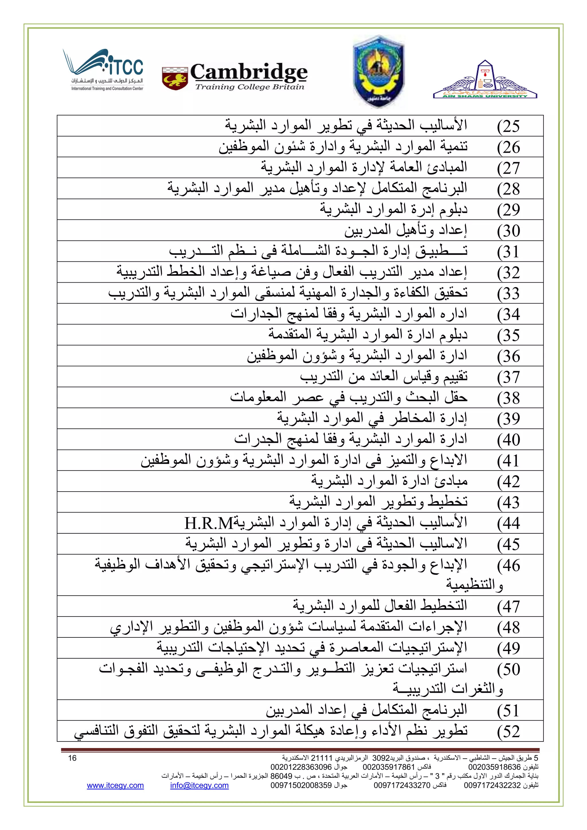 5‫الجيش‬ ‫طريق‬–‫الشاطبي‬–‫البريد‬ ‫صندوق‬ ، ‫االسكندرية‬2903‫الرمزالبريدي‬32222‫االسكندرية‬20
‫تليفون‬993925020020‫فاكس‬993925020002‫جوال‬99392330202900
" ‫رقم‬ ‫مكتب‬ ‫االول‬ ‫الدور‬ ‫الجمارك‬ ‫بناية‬2"–‫الخيمة‬ ‫رأس‬–‫ب‬ . ‫ص‬ ، ‫المتحدة‬ ‫العربية‬ ‫األمارات‬00960‫الحمرا‬ ‫الجزيرة‬–‫الخيمة‬ ‫رأس‬–‫األمارات‬
‫تليفون‬0020362332399‫فاكس‬9900203622309‫جوال‬99002593990250info@itcegy.comwww.itcegy.com
61)‫األساليب‬‫الحديثة‬‫في‬‫تطوير‬‫الموارد‬‫البشرية‬
62)‫تنمية‬‫الموارد‬‫البشرية‬‫وادارة‬‫شئون‬‫الموظفين‬
67)‫المبادئ‬‫العامة‬‫إلدارة‬‫الموارد‬‫البشرية‬
68)‫البرنامج‬‫المتكامل‬‫إلعداد‬‫وتأهيل‬‫مدير‬‫الموارد‬‫البشرية‬
69)‫دبلوم‬‫إدر‬‫ة‬‫الموارد‬‫البشرية‬
30)‫إعداد‬‫وتأهيل‬‫المدربين‬
32)‫تــــطبيـق‬‫إدارة‬‫الجــودة‬‫الشـــاملة‬‫فى‬‫نــظم‬‫التـــدريب‬
36)‫إعداد‬‫مدير‬‫التدريب‬‫الفعال‬‫وفن‬‫صياغة‬‫وإعداد‬‫الخطط‬‫التدريبية‬
33)‫تحقيق‬‫الكفاءة‬‫والجدارة‬‫المهنية‬‫لمنسقى‬‫الموارد‬‫البشرية‬‫والتدريب‬
34)‫اداره‬‫الموارد‬‫البشرية‬‫وفقا‬‫لمنهج‬‫الجدارات‬
31)‫دبلوم‬‫ادارة‬‫الموارد‬‫البشرية‬‫المتقدمة‬
32)‫ادارة‬‫الموارد‬‫البشرية‬‫وشؤون‬‫الموظفين‬
37)‫تقييم‬‫وقياس‬‫العائد‬‫من‬‫التدريب‬
38)‫حقل‬‫البحث‬‫والتدريب‬‫في‬‫عصر‬‫المعلومات‬
39)‫إدارة‬‫المخاطر‬‫في‬‫الموارد‬‫البشرية‬
40)‫ادارة‬‫الموارد‬‫البشرية‬‫وفقا‬‫لمنهج‬‫الجدرات‬
42)‫االبداع‬‫والتميز‬‫فى‬‫ادا‬‫رة‬‫الموارد‬‫البشرية‬‫وشؤون‬‫الموظفين‬
46)‫مبادئ‬‫ادارة‬‫الموارد‬‫البشرية‬
43)‫تخطيط‬‫وتطوير‬‫الموارد‬‫البشرية‬
44)‫األساليب‬‫الحديثة‬‫في‬‫إدارة‬‫الموارد‬‫البشرية‬H.R.M
41)‫االساليب‬‫الحديثة‬‫فى‬‫ادارة‬‫وتطوير‬‫الموارد‬‫البشرية‬
42)‫اإلبداع‬‫والجودة‬‫في‬‫التدريب‬‫اإلستراتيجي‬‫وتحقيق‬‫األهداف‬‫الوظيفية‬
‫والتنظيمية‬
47)‫التخطيط‬‫الفعال‬‫للموارد‬‫البشرية‬
48)‫اإلجراءات‬‫المتقدمة‬‫لسياسات‬‫شؤون‬‫الموظفين‬‫والتطوير‬‫اإلداري‬
49)‫اإلستراتيجيات‬‫المعاصرة‬‫في‬‫تحديد‬‫اإلحتياجات‬‫التدريبية‬
10)‫استراتيجيات‬‫تعزيز‬‫التطــوير‬‫والتـدرج‬‫الوظيفــى‬‫وتحديد‬‫الفجـوات‬
‫والثغرات‬‫التدريبيــة‬
12)‫البرنامج‬‫المتك‬‫امل‬‫في‬‫إعداد‬‫المدربين‬
16)‫تطوير‬‫نظم‬‫األداء‬‫وإعادة‬‫هيكلة‬‫الموارد‬‫البشرية‬‫لتحقيق‬‫التفوق‬‫التنافسي‬
 
