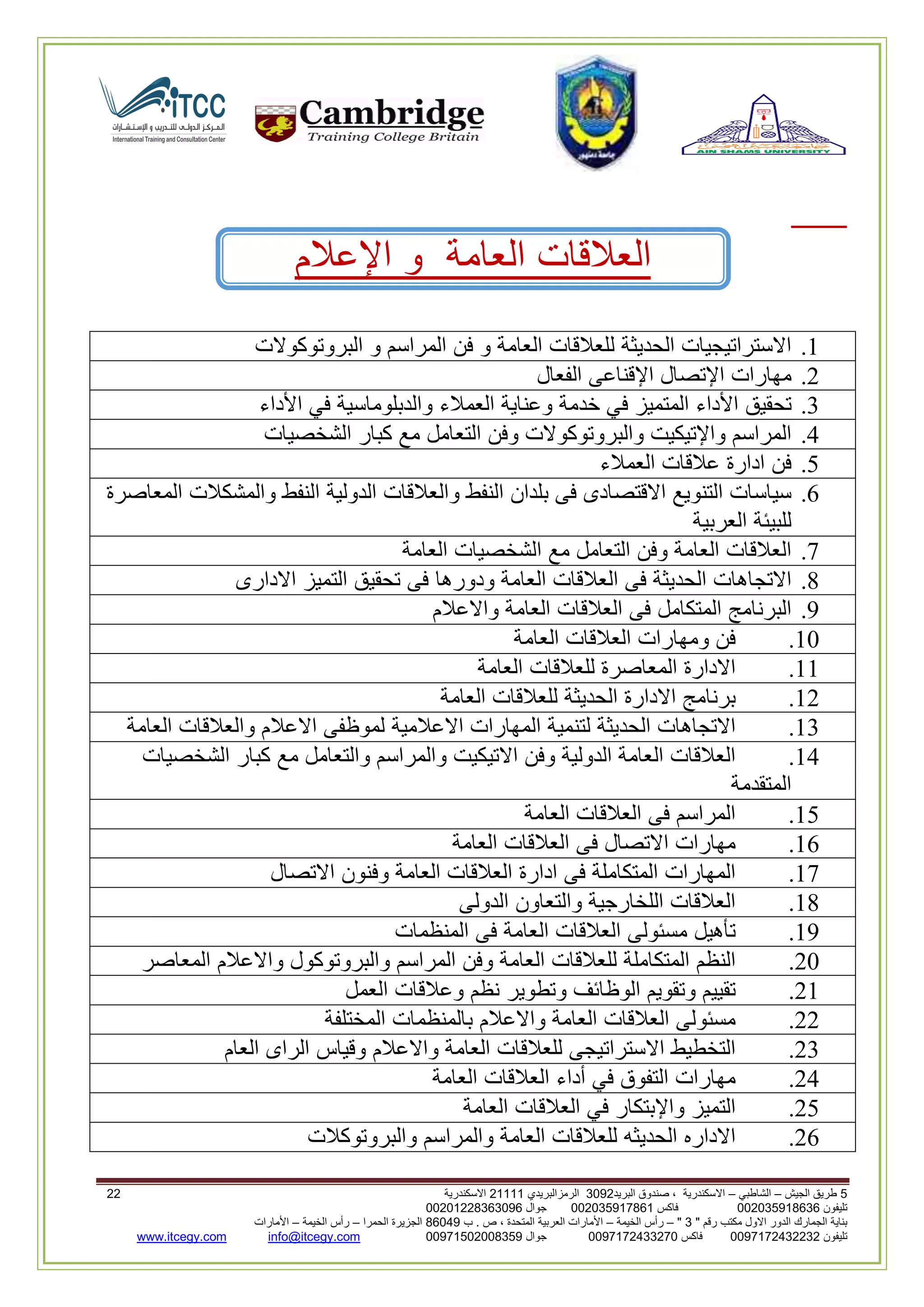 5‫الجيش‬ ‫طريق‬–‫الشاطبي‬–‫البريد‬ ‫صندوق‬ ، ‫االسكندرية‬2903‫الرمزالبريدي‬32222‫االسكندرية‬33
‫تليفون‬993925020020‫فاكس‬993925020002‫جوال‬99392330202900
" ‫رقم‬ ‫مكتب‬ ‫االول‬ ‫الدور‬ ‫الجمارك‬ ‫بناية‬2"–‫الخيمة‬ ‫رأس‬–‫ب‬ . ‫ص‬ ، ‫المتحدة‬ ‫العربية‬ ‫األمارات‬00960‫الحمرا‬ ‫الجزيرة‬–‫الخيمة‬ ‫رأس‬–‫األمارات‬
‫تليفون‬0020362332399‫فاكس‬9900203622309‫جوال‬99002593990250info@itcegy.comwww.itcegy.com
‫العالقات‬‫العامة‬‫و‬‫اإلعالم‬
2.‫االستراتيجيات‬‫الحديثة‬‫للعالقات‬‫العامة‬‫و‬‫فن‬‫المراسم‬‫و‬‫البروتوكوالت‬
6.‫مهارات‬‫اإلتصال‬‫اإلقناعى‬‫الفعال‬
3.‫تحقيق‬‫األداء‬‫المتميز‬‫في‬‫خدمة‬‫وعناية‬‫العمالء‬‫والدبلوماسية‬‫في‬‫األداء‬
4.‫المراسم‬‫واإلتيكيت‬‫والبروتوكوالت‬‫وفن‬‫التعامل‬‫مع‬‫كبار‬‫الشخ‬‫صيات‬
1.‫فن‬‫ادارة‬‫عالقات‬‫العمالء‬
2.‫سياسات‬‫التنويع‬‫االقتصادى‬‫فى‬‫بلدان‬‫النفط‬‫والعالقات‬‫الدولية‬‫النفط‬‫والمشكالت‬‫المعاصرة‬
‫للبيئة‬‫العربية‬
7.‫العالقات‬‫العامة‬‫وفن‬‫التعامل‬‫مع‬‫الشخصيات‬‫العامة‬
8.‫االتجاهات‬‫الحديثة‬‫فى‬‫العالقات‬‫العامة‬‫ودورها‬‫فى‬‫تحقيق‬‫التميز‬‫االدارى‬
9.‫البرنامج‬‫المتكامل‬‫فى‬‫العالقات‬‫العامة‬‫واالعالم‬
20.‫فن‬‫ومهارات‬‫العالقات‬‫العامة‬
22.‫االدارة‬‫المعاصرة‬‫للعالقات‬‫العامة‬
26.‫برنامج‬‫االدارة‬‫الحديثة‬‫للعالقات‬‫العامة‬
23.‫االتجاهات‬‫الحديثة‬‫لتنمية‬‫المهارات‬‫االعالمية‬‫لموظفى‬‫االعالم‬‫والعالقات‬‫العامة‬
24.‫العالقات‬‫العامة‬‫الدولية‬‫وفن‬‫االتيكيت‬‫و‬‫المراسم‬‫والتعامل‬‫مع‬‫كبار‬‫الشخصيات‬
‫المتقدمة‬
21.‫المراسم‬‫فى‬‫العالقات‬‫العامة‬
22.‫مهارات‬‫االتصال‬‫فى‬‫العالقات‬‫العامة‬
27.‫المهارات‬‫المتكاملة‬‫فى‬‫ادارة‬‫العالقات‬‫العامة‬‫وفنون‬‫االتصال‬
28.‫العالقات‬‫اللخارجية‬‫والتعاون‬‫الدولى‬
29.‫تأهيل‬‫مسئولى‬‫العالقات‬‫العامة‬‫فى‬‫المنظمات‬
60.‫النظم‬‫المتكا‬‫ملة‬‫للعالقات‬‫العامة‬‫وفن‬‫المراسم‬‫والبروتوكول‬‫واالعالم‬‫المعاصر‬
62.‫تقييم‬‫وتقويم‬‫الوظائف‬‫وتطوير‬‫نظم‬‫وعالقات‬‫العمل‬
66.‫مسئولى‬‫العالقات‬‫العامة‬‫واالعالم‬‫بالمنظمات‬‫المختلفة‬
63.‫التخطيط‬‫االستراتيجى‬‫للعالقات‬‫العامة‬‫واالعالم‬‫وقياس‬‫الراى‬‫العام‬
64.‫مهارات‬‫التفوق‬‫في‬‫أداء‬‫العالقات‬‫العامة‬
61.‫التميز‬‫واإلبتكار‬‫في‬‫العالقات‬‫العامة‬
62.‫االداره‬‫الحديثه‬‫للعالقات‬‫العامة‬‫والمراسم‬‫والبروتوكالت‬
 