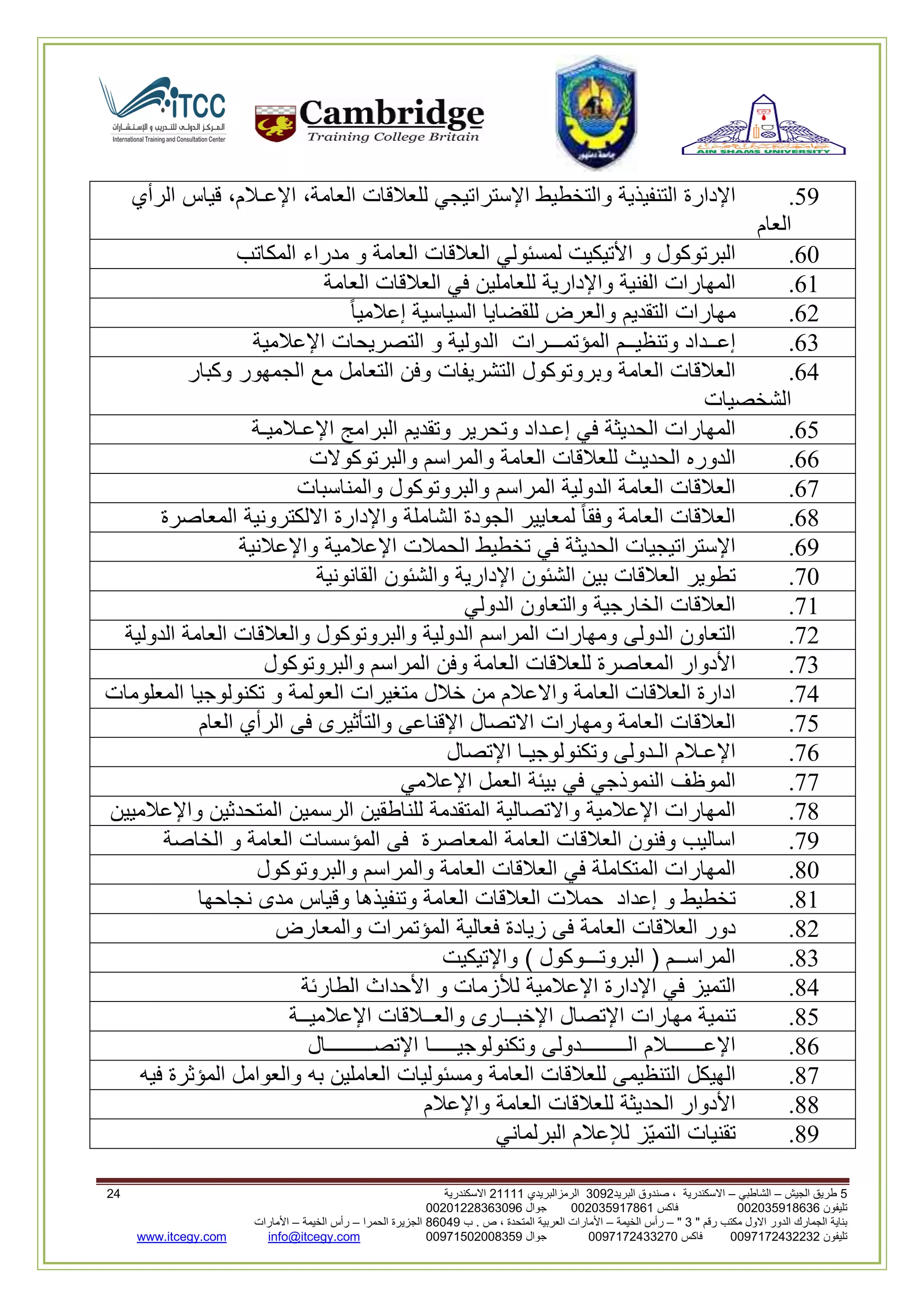 5‫الجيش‬ ‫طريق‬–‫الشاطبي‬–‫البريد‬ ‫صندوق‬ ، ‫االسكندرية‬2903‫الرمزالبريدي‬32222‫االسكندرية‬36
‫تليفون‬993925020020‫فاكس‬993925020002‫جوال‬99392330202900
" ‫رقم‬ ‫مكتب‬ ‫االول‬ ‫الدور‬ ‫الجمارك‬ ‫بناية‬2"–‫الخيمة‬ ‫رأس‬–‫ب‬ . ‫ص‬ ، ‫المتحدة‬ ‫العربية‬ ‫األمارات‬00960‫الحمرا‬ ‫الجزيرة‬–‫الخيمة‬ ‫رأس‬–‫األمارات‬
‫تليفون‬0020362332399‫فاكس‬9900203622309‫جوال‬99002593990250info@itcegy.comwww.itcegy.com
19.‫اإلدارة‬‫التنفيذية‬‫والتخطيط‬‫اإلستراتيجي‬‫للعالقات‬،‫العامة‬،‫اإلعـالم‬‫قيا‬‫س‬‫الرأي‬
‫العام‬
20.‫البرتوكول‬‫و‬‫األتيكيت‬‫لمسئولي‬‫العالقات‬‫العامة‬‫و‬‫مدراء‬‫المكاتب‬
22.‫المهارات‬‫الفنية‬‫واإلدارية‬‫للعاملين‬‫في‬‫العالقات‬‫العامة‬
26.‫مهارات‬‫التقديم‬‫والعرض‬‫للقضايا‬‫السياسية‬‫إعالميا‬
23.‫إعــداد‬‫وتنظيــم‬‫المؤتمـــرات‬‫الدولية‬‫و‬‫التصريحات‬‫اإلعالمية‬
24.‫العالقات‬‫ال‬‫عامة‬‫وبروتوكول‬‫التشريفات‬‫وفن‬‫التعامل‬‫مع‬‫الجمهور‬‫وكبار‬
‫الشخصيات‬
21.‫المهارات‬‫الحديثة‬‫في‬‫إعـداد‬‫وتحرير‬‫وتقديم‬‫البرامج‬‫اإلعـالميـة‬
22.‫الدوره‬‫الحديث‬‫للعالقات‬‫العامة‬‫والمراسم‬‫والبرتوكوالت‬
27.‫العالقات‬‫العامة‬‫الدولية‬‫المراسم‬‫والبروتوكول‬‫والمناسبات‬
28.‫العالقات‬‫العامة‬‫وفقا‬‫لمعايير‬‫الجودة‬‫الشاملة‬‫واإلدارة‬‫االلكترونية‬‫المعاصرة‬
29.‫اإلستراتيجيات‬‫الحديثة‬‫في‬‫تخطيط‬‫الحمالت‬‫اإلعالمية‬‫واإلعالنية‬
70.‫تطوير‬‫العالقات‬‫بين‬‫الشئون‬‫اإلدارية‬‫والشئون‬‫القانونية‬
72.‫العالقات‬‫الخارجية‬‫والتعاون‬‫الدولي‬
76.‫التعاون‬‫الدولى‬‫ومهارات‬‫المراسم‬‫الدولية‬‫والبروتوك‬‫ول‬‫والعالقات‬‫العامة‬‫الدولية‬
73.‫األدوار‬‫المعاصرة‬‫للعالقات‬‫العامة‬‫وفن‬‫المراسم‬‫والبروتوكول‬
74.‫ادارة‬‫العالقات‬‫العامة‬‫واالعالم‬‫من‬‫خالل‬‫متغيرات‬‫العولمة‬‫و‬‫تكنولوجيا‬‫المعلومات‬
71.‫العالقات‬‫العامة‬‫ومهارات‬‫االتصال‬‫اإلقناعى‬‫والتأثيرى‬‫فى‬‫الرأي‬‫العام‬
72.‫اإلعـالم‬‫الـدولى‬‫وتكنو‬‫لوجيـا‬‫اإلتصال‬
77.‫الموظف‬‫النموذجي‬‫في‬‫بيئة‬‫العمل‬‫اإلعالمي‬
78.‫المهارات‬‫اإلعالمية‬‫واالتصالية‬‫المتقدمة‬‫للناطقين‬‫الرسمين‬‫المتحدثين‬‫واإلعالميين‬
79.‫اساليب‬‫وفنون‬‫العالقات‬‫العامة‬‫المعاصرة‬‫فى‬‫المؤسسات‬‫العامة‬‫و‬‫الخاصة‬
80.‫المهارات‬‫المتكاملة‬‫في‬‫العالقات‬‫العامة‬‫والمراسم‬‫والبر‬‫وتوكول‬
82.‫تخطيط‬‫و‬‫إعداد‬‫حمالت‬‫العالقات‬‫العامة‬‫وتنفيذها‬‫وقياس‬‫مدى‬‫نجاحها‬
86.‫دور‬‫العالقات‬‫العامة‬‫فى‬‫زيادة‬‫فعالية‬‫المؤتمرات‬‫والمعارض‬
83.‫المراســم‬(‫البروتـــوكول‬)‫واإلتيكيت‬
84.‫التميز‬‫في‬‫اإلدارة‬‫اإلعالمية‬‫لألزمات‬‫و‬‫األحداث‬‫الطارئة‬
81.‫تنمية‬‫مهارات‬‫اإلتصال‬‫اإلخبــارى‬‫والعــالقات‬‫اإلعالميــة‬
82.‫اإلعـــــــالم‬‫الـــــــــدولى‬‫وتكنولوجيـــــا‬‫اإلتصـــــــــال‬
87.‫الهيكل‬‫التنظيمى‬‫للعالقات‬‫العامة‬‫ومسئوليات‬‫العاملين‬‫به‬‫والعوامل‬‫المؤثرة‬‫فيه‬
88.‫األدوار‬‫الحديثة‬‫للعالقات‬‫العامة‬‫واإلعالم‬
89.‫تقنيات‬‫ّز‬‫ي‬‫التم‬‫لإلعالم‬‫البرلماني‬
 