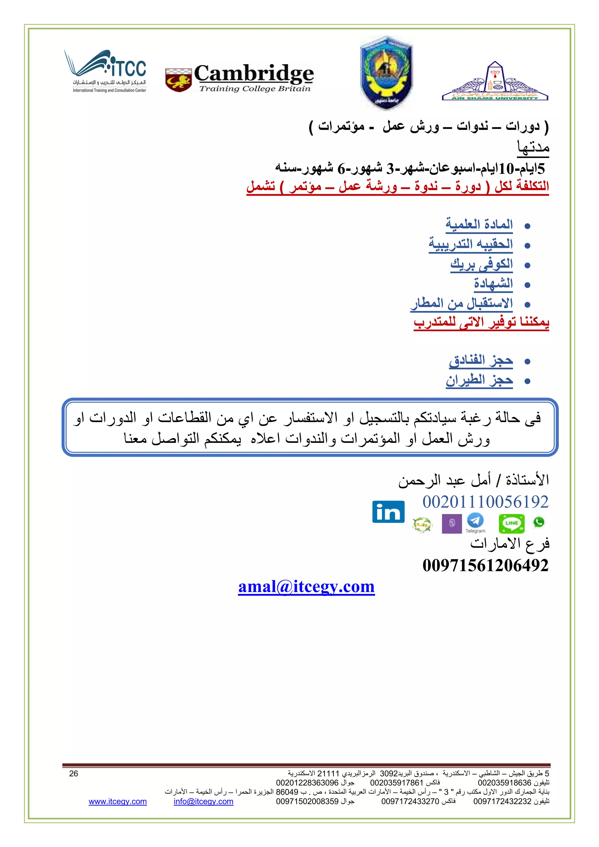 5‫الجيش‬ ‫طريق‬–‫الشاطبي‬–‫البريد‬ ‫صندوق‬ ، ‫االسكندرية‬2903‫الرمزالبريدي‬32222‫االسكندرية‬30
‫تليفون‬993925020020‫فاكس‬993925020002‫جوال‬99392330202900
" ‫رقم‬ ‫مكتب‬ ‫االول‬ ‫الدور‬ ‫الجمارك‬ ‫بناية‬2"–‫الخيمة‬ ‫رأس‬–‫ب‬ . ‫ص‬ ، ‫المتحدة‬ ‫العربية‬ ‫األمارات‬00960‫الحمرا‬ ‫الجزيرة‬–‫الخيمة‬ ‫رأس‬–‫األمارات‬
‫تليفون‬0020362332399‫فاكس‬9900203622309‫جوال‬99002593990250info@itcegy.comwww.itcegy.com
‫دورات‬ (–‫ندوات‬–‫عمل‬ ‫ورش‬-) ‫مؤتمرات‬
‫مدتها‬
5‫ايام‬-11‫ايام‬-‫اسبوعان‬-‫شهر‬-3‫شهور‬-6‫شهور‬-‫سنه‬
‫دورة‬ ( ‫لكل‬ ‫التكلفة‬–‫ندوة‬–‫عمل‬ ‫ورشة‬–‫تشمل‬ ) ‫مؤتمر‬
‫العلمية‬ ‫المادة‬
‫التدريبية‬ ‫الحقيبه‬
‫بريك‬ ‫الكوفى‬
‫الشهادة‬
‫المطار‬ ‫من‬ ‫االستقبال‬
‫للمتدرب‬ ‫االتى‬ ‫توفير‬ ‫يمكننا‬
‫الفنادق‬ ‫حجز‬
‫الطير‬ ‫حجز‬‫ان‬
‫من‬ ‫اي‬ ‫عن‬ ‫االستفسار‬ ‫او‬ ‫بالتسجيل‬ ‫سيادتكم‬ ‫رغبة‬ ‫حالة‬ ‫فى‬‫او‬ ‫الدورات‬ ‫او‬ ‫القطاعات‬
‫والندوات‬ ‫المؤتمرات‬ ‫او‬ ‫العمل‬ ‫ورش‬‫معنا‬ ‫التواصل‬ ‫يمكنكم‬ ‫اعاله‬
‫الرحمن‬ ‫عبد‬ ‫أمل‬ / ‫األستاذة‬
00602220012296
‫االمارات‬ ‫فرع‬
11971561216492
amal@itcegy.com
 