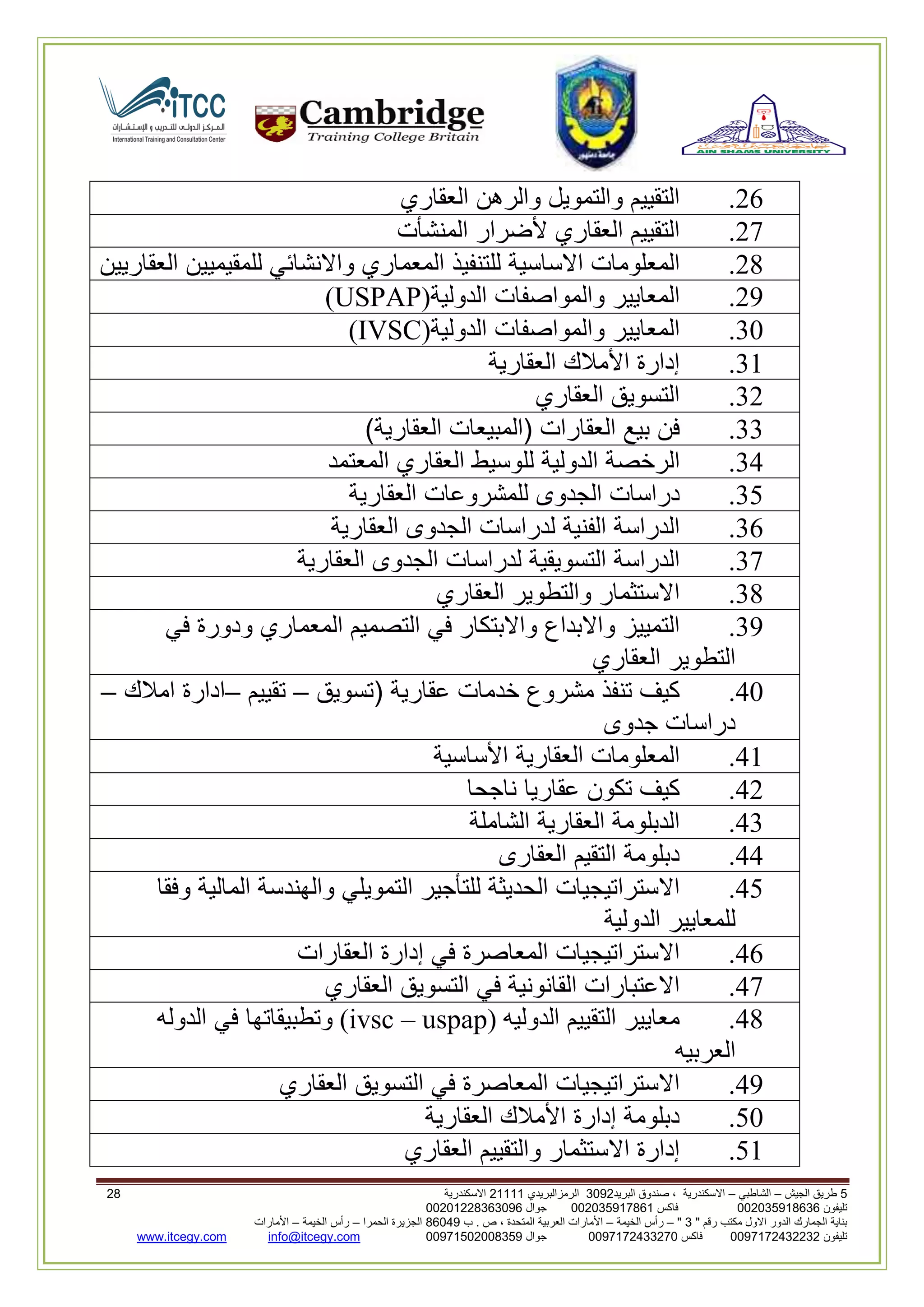 5‫الجيش‬ ‫طريق‬–‫الشاطبي‬–‫البريد‬ ‫صندوق‬ ، ‫االسكندرية‬2903‫الرمزالبريدي‬32222‫االسكندرية‬30
‫تليفون‬993925020020‫فاكس‬993925020002‫جوال‬99392330202900
" ‫رقم‬ ‫مكتب‬ ‫االول‬ ‫الدور‬ ‫الجمارك‬ ‫بناية‬2"–‫الخيمة‬ ‫رأس‬–‫ب‬ . ‫ص‬ ، ‫المتحدة‬ ‫العربية‬ ‫األمارات‬00960‫الحمرا‬ ‫الجزيرة‬–‫الخيمة‬ ‫رأس‬–‫األمارات‬
‫تليفون‬0020362332399‫فاكس‬9900203622309‫جوال‬99002593990250info@itcegy.comwww.itcegy.com
62.‫التقييم‬‫والتمويل‬‫والرهن‬‫العقاري‬
67.‫التقييم‬‫العقاري‬‫ألضرار‬‫المنشأت‬
68.‫المعلومات‬‫االساسية‬‫للتنفيذ‬‫المعماري‬‫واالنشائي‬‫للمقيميين‬‫العقاريين‬
69.‫المعايير‬‫والمواصفات‬‫الدولية‬(USPAP)
30.‫المعايير‬‫والمواصفات‬‫الدولية‬(IVSC)
32.‫إدارة‬‫األمالك‬‫العقارية‬
36.‫التسويق‬‫العقاري‬
33.‫فن‬‫بيع‬‫العقارات‬(‫المبيعات‬‫العقارية‬)
34.‫الرخصة‬‫الدولية‬‫للوسيط‬‫العقاري‬‫المعتمد‬
31.‫دراسات‬‫الجدوى‬‫للمشروعات‬‫العقارية‬
32.‫الدراسة‬‫الفنية‬‫لدراسات‬‫الجدوى‬‫العقارية‬
37.‫الدراسة‬‫التسويقية‬‫لدراسات‬‫الجدوى‬‫العقارية‬
38.‫االستثمار‬‫والتطوير‬‫العقاري‬
39.‫التمييز‬‫واالبداع‬‫واالبتكار‬‫في‬‫التصميم‬‫المعماري‬‫ود‬‫ورة‬‫في‬
‫التطوير‬‫العقاري‬
40.‫كيف‬‫تنفذ‬‫مشروع‬‫خدمات‬‫عقارية‬(‫تسويق‬–‫تقييم‬–‫ادارة‬‫امالك‬–
‫دراسات‬‫جدوى‬
42.‫المعلومات‬‫العقارية‬‫األساسية‬
46.‫كيف‬‫تكون‬‫عقاريا‬‫ناجحا‬
43.‫الدبلومة‬‫العقارية‬‫الشاملة‬
44.‫دبلومة‬‫التقيم‬‫العقارى‬
41.‫االستراتيجيات‬‫الحديثة‬‫للتأجير‬‫التمويلي‬‫والهندسة‬‫المالية‬‫وفق‬‫ا‬
‫للمعايير‬‫الدولية‬
42.‫االستراتيجيات‬‫المعاصرة‬‫في‬‫إدارة‬‫العقارات‬
47.‫االعتبارات‬‫القانونية‬‫في‬‫التسويق‬‫العقاري‬
48.‫معايير‬‫التقييم‬‫الدوليه‬(ivsc – uspap)‫وتطبيقاتها‬‫في‬‫الدوله‬
‫العربيه‬
49.‫االستراتيجيات‬‫المعاصرة‬‫في‬‫التسويق‬‫العقاري‬
10.‫دبلومة‬‫إدارة‬‫األمالك‬‫العقارية‬
12.‫إدارة‬‫االست‬‫ثمار‬‫والتقييم‬‫العقاري‬
 