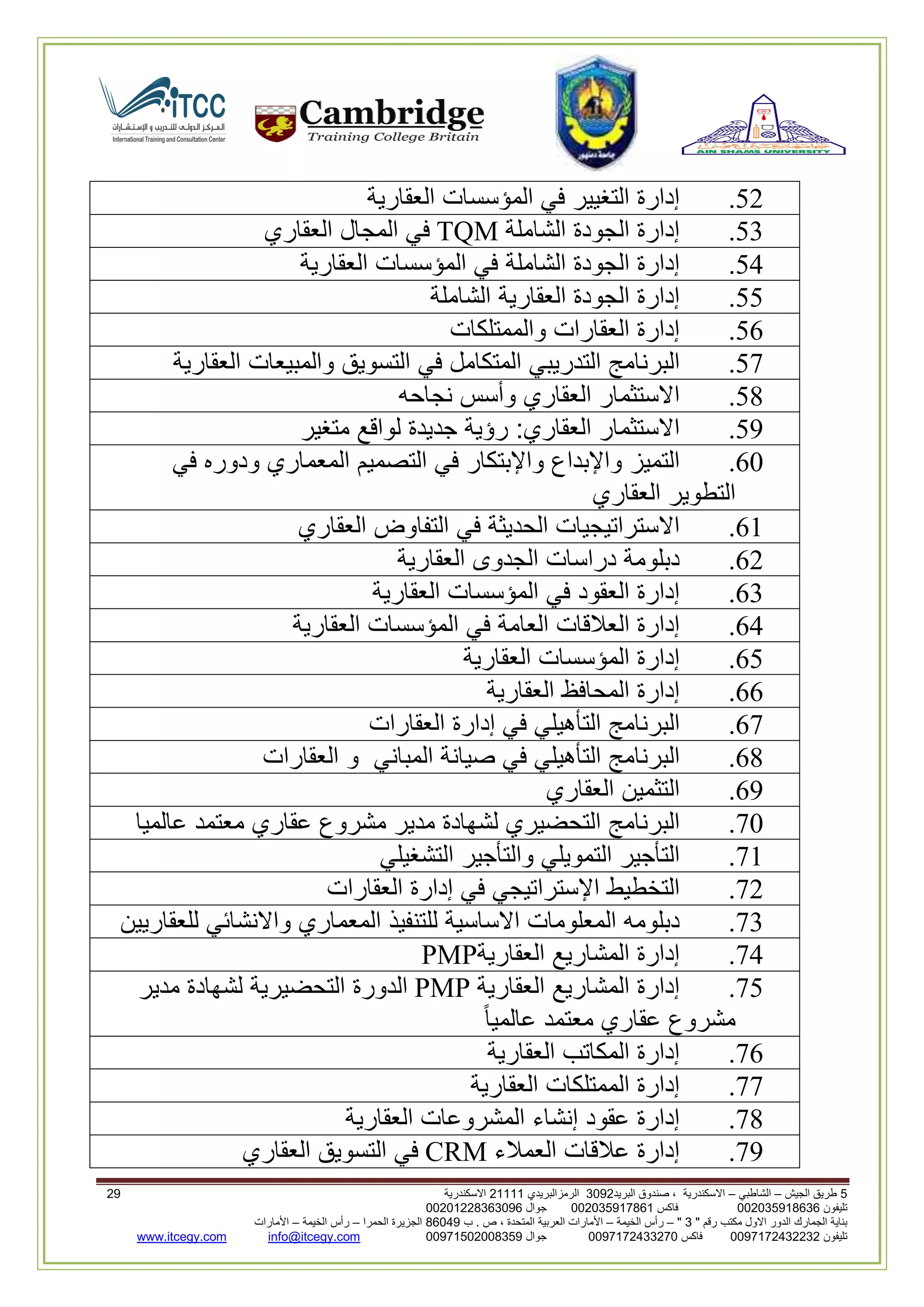 5‫الجيش‬ ‫طريق‬–‫الشاطبي‬–‫البريد‬ ‫صندوق‬ ، ‫االسكندرية‬2903‫الرمزالبريدي‬32222‫االسكندرية‬30
‫تليفون‬993925020020‫فاكس‬993925020002‫جوال‬99392330202900
" ‫رقم‬ ‫مكتب‬ ‫االول‬ ‫الدور‬ ‫الجمارك‬ ‫بناية‬2"–‫الخيمة‬ ‫رأس‬–‫ب‬ . ‫ص‬ ، ‫المتحدة‬ ‫العربية‬ ‫األمارات‬00960‫الحمرا‬ ‫الجزيرة‬–‫الخيمة‬ ‫رأس‬–‫األمارات‬
‫تليفون‬0020362332399‫فاكس‬9900203622309‫جوال‬99002593990250info@itcegy.comwww.itcegy.com
16.‫إدارة‬‫التغيير‬‫في‬‫المؤسسات‬‫العقارية‬
13.‫إدارة‬‫الجودة‬‫الشاملة‬TQM‫في‬‫المجال‬‫العقاري‬
14.‫إدارة‬‫الجودة‬‫الشاملة‬‫في‬‫المؤسسات‬‫العقارية‬
11.‫إدارة‬‫الجودة‬‫العقارية‬‫الشاملة‬
12.‫إدارة‬‫العقارات‬‫والممتلكات‬
17.‫البرنامج‬‫التدريبي‬‫المتكامل‬‫في‬‫التسويق‬‫والمبيعات‬‫العق‬‫ارية‬
18.‫االستثمار‬‫العقاري‬‫وأسس‬‫نجاحه‬
19.‫االستثمار‬‫العقاري‬:‫رؤية‬‫جديدة‬‫لواقع‬‫متغير‬
20.‫التميز‬‫واإلبداع‬‫واإلبتكار‬‫في‬‫التصميم‬‫المعماري‬‫ودوره‬‫في‬
‫التطوير‬‫العقاري‬
22.‫االستراتيجيات‬‫الحديثة‬‫في‬‫التفاوض‬‫العقاري‬
26.‫دبلومة‬‫دراسات‬‫الجدوى‬‫العقارية‬
23.‫إدارة‬‫العقود‬‫في‬‫المؤسسات‬‫العقاري‬‫ة‬
24.‫إدارة‬‫العالقات‬‫العامة‬‫في‬‫المؤسسات‬‫العقارية‬
21.‫إدارة‬‫المؤسسات‬‫العقارية‬
22.‫إدارة‬‫المحافظ‬‫العقارية‬
27.‫البرنامج‬‫التأهيلي‬‫في‬‫إدارة‬‫العقارات‬
28.‫البرنامج‬‫التأهيلي‬‫في‬‫صيانة‬‫المباني‬‫و‬‫العقارات‬
29.‫التثمين‬‫العقاري‬
70.‫البرنامج‬‫التحضيري‬‫لشهادة‬‫مدير‬‫مشروع‬‫عقاري‬‫معتمد‬‫عالميا‬
72.‫ال‬‫تأجير‬‫التمويلي‬‫والتأجير‬‫التشغيلي‬
76.‫التخطيط‬‫اإلستراتيجي‬‫في‬‫إدارة‬‫العقارات‬
73.‫دبلومه‬‫المعلومات‬‫االساسية‬‫للتنفيذ‬‫المعماري‬‫واالنشائي‬‫للعقاريين‬
74.‫إدارة‬‫المشاريع‬‫العقارية‬PMP
71.‫إدارة‬‫المشاريع‬‫العقارية‬PMP‫الدورة‬‫التحضيرية‬‫لشهادة‬‫مدير‬
‫مشروع‬‫عقاري‬‫معتمد‬‫عالميا‬
72.‫إدارة‬‫المكاتب‬‫العقارية‬
77.‫إدارة‬‫الممتلكات‬‫العقارية‬
78.‫إدارة‬‫عقود‬‫إنشاء‬‫المشروعات‬‫العقارية‬
79.‫إدارة‬‫عالقات‬‫العمالء‬CRM‫في‬‫التسويق‬‫العقاري‬
 