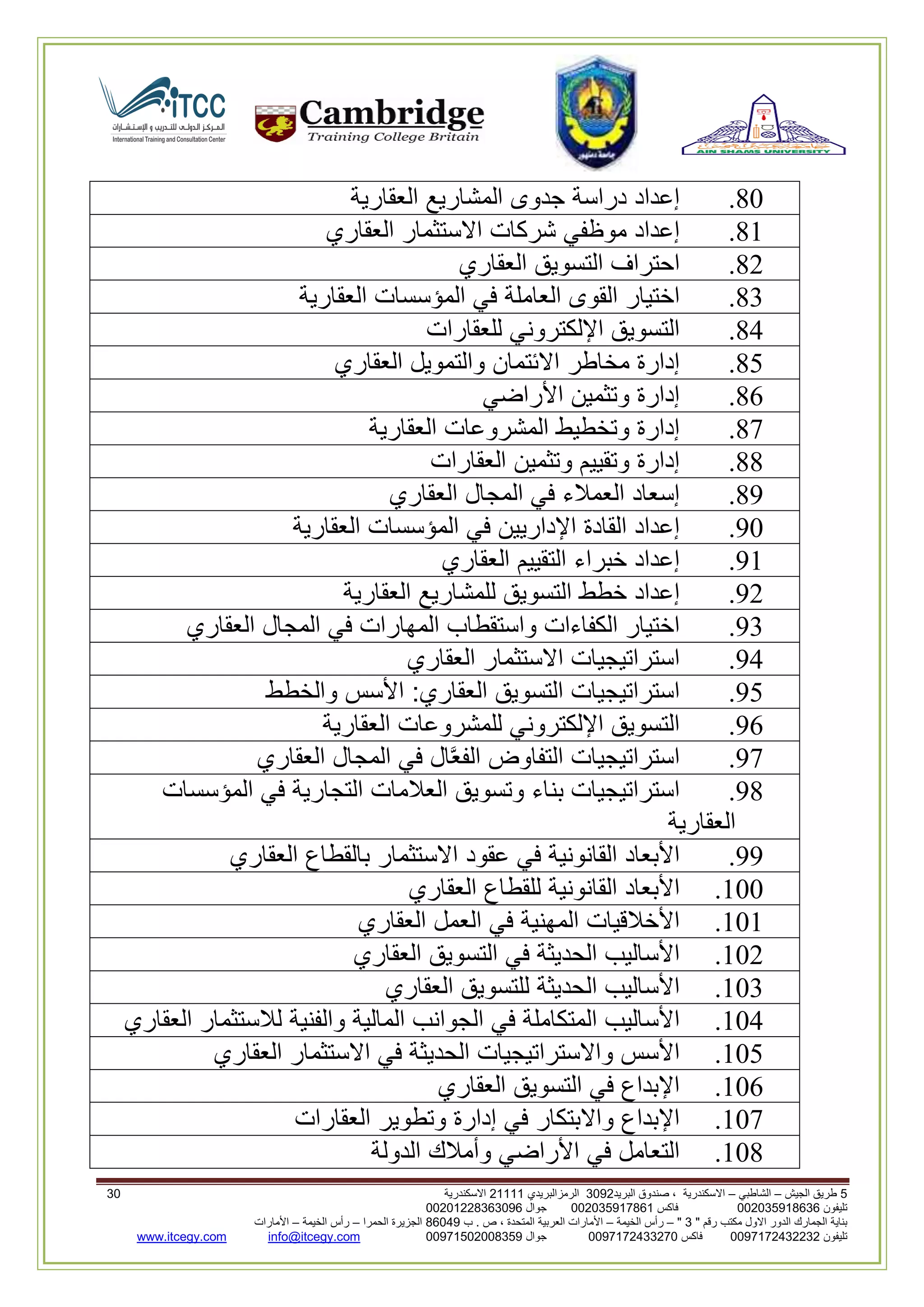 5‫الجيش‬ ‫طريق‬–‫الشاطبي‬–‫البريد‬ ‫صندوق‬ ، ‫االسكندرية‬2903‫الرمزالبريدي‬32222‫االسكندرية‬29
‫تليفون‬993925020020‫فاكس‬993925020002‫جوال‬99392330202900
" ‫رقم‬ ‫مكتب‬ ‫االول‬ ‫الدور‬ ‫الجمارك‬ ‫بناية‬2"–‫الخيمة‬ ‫رأس‬–‫ب‬ . ‫ص‬ ، ‫المتحدة‬ ‫العربية‬ ‫األمارات‬00960‫الحمرا‬ ‫الجزيرة‬–‫الخيمة‬ ‫رأس‬–‫األمارات‬
‫تليفون‬0020362332399‫فاكس‬9900203622309‫جوال‬99002593990250info@itcegy.comwww.itcegy.com
80.‫إعداد‬‫دراسة‬‫جدوى‬‫المشاريع‬‫العقارية‬
82.‫إعداد‬‫موظفي‬‫شركات‬‫االستثمار‬‫العقاري‬
86.‫احتراف‬‫التسويق‬‫العقاري‬
83.‫اختيار‬‫القوى‬‫العاملة‬‫في‬‫المؤسسات‬‫العقارية‬
84.‫التسويق‬‫اإللكتروني‬‫للعقارات‬
81.‫إدارة‬‫مخاطر‬‫االئتمان‬‫والتمويل‬‫العقاري‬
82.‫إدارة‬‫وتثمين‬‫األراضي‬
87.‫إدارة‬‫وتخطيط‬‫المشروعات‬‫العقارية‬
88.‫إدارة‬‫وتقييم‬‫وتثمين‬‫العقارات‬
89.‫إسعاد‬‫العمالء‬‫في‬‫المجال‬‫العقاري‬
90.‫إعداد‬‫القادة‬‫اإلداريين‬‫في‬‫المؤسسات‬‫العقارية‬
92.‫إعداد‬‫خبراء‬‫الت‬‫قييم‬‫العقاري‬
96.‫إعداد‬‫خطط‬‫التسويق‬‫للمشاريع‬‫العقارية‬
93.‫اختيار‬‫الكفاءات‬‫واستقطاب‬‫المهارات‬‫في‬‫المجال‬‫العقاري‬
94.‫استراتيجيات‬‫االستثمار‬‫العقاري‬
91.‫استراتيجيات‬‫التسويق‬‫العقاري‬:‫األسس‬‫والخطط‬
92.‫التسويق‬‫اإللكتروني‬‫للمشروعات‬‫العقارية‬
97.‫استراتيجيات‬‫التفاوض‬‫ال‬َّ‫ع‬‫الف‬‫في‬‫المجال‬‫العقاري‬
98.‫استراتيجيات‬‫بناء‬‫وتسويق‬‫العالمات‬‫التجارية‬‫في‬‫المؤسسات‬
‫العقارية‬
99.‫األبعاد‬‫القانونية‬‫في‬‫عقود‬‫االستثمار‬‫بالقطاع‬‫العقاري‬
200.‫األبعاد‬‫القانونية‬‫للقطاع‬‫العقاري‬
202.‫األخالقيات‬‫المهنية‬‫في‬‫العمل‬‫العقاري‬
206.‫األساليب‬‫الحديثة‬‫في‬‫التسويق‬‫العقاري‬
203.‫األساليب‬‫الحديثة‬‫للتسو‬‫يق‬‫العقاري‬
204.‫األساليب‬‫المتكاملة‬‫في‬‫الجوانب‬‫المالية‬‫والفنية‬‫لالستثمار‬‫العقاري‬
201.‫األسس‬‫واالستراتيجيات‬‫الحديثة‬‫في‬‫االستثمار‬‫العقاري‬
202.‫اإلبداع‬‫في‬‫التسويق‬‫العقاري‬
207.‫اإلبداع‬‫واالبتكار‬‫في‬‫إدارة‬‫وتطوير‬‫العقارات‬
208.‫التعامل‬‫في‬‫األراضي‬‫وأمالك‬‫الدولة‬
 