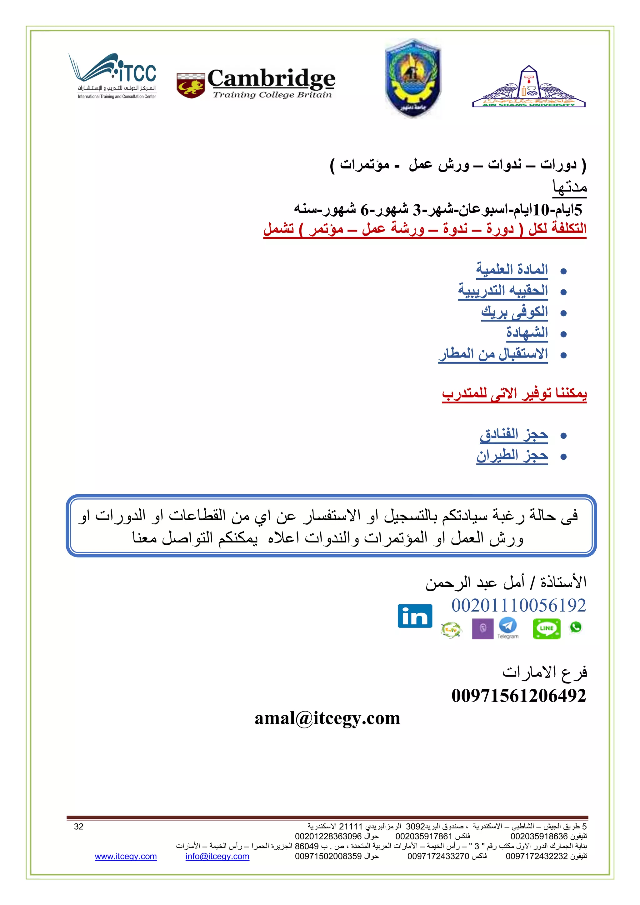 5‫الجيش‬ ‫طريق‬–‫الشاطبي‬–‫البريد‬ ‫صندوق‬ ، ‫االسكندرية‬2903‫الرمزالبريدي‬32222‫االسكندرية‬23
‫تليفون‬993925020020‫فاكس‬993925020002‫جوال‬99392330202900
" ‫رقم‬ ‫مكتب‬ ‫االول‬ ‫الدور‬ ‫الجمارك‬ ‫بناية‬2"–‫الخيمة‬ ‫رأس‬–‫ب‬ . ‫ص‬ ، ‫المتحدة‬ ‫العربية‬ ‫األمارات‬00960‫الحمرا‬ ‫الجزيرة‬–‫الخيمة‬ ‫رأس‬–‫األمارات‬
‫تليفون‬0020362332399‫فاكس‬9900203622309‫جوال‬99002593990250info@itcegy.comwww.itcegy.com
‫دورات‬ (–‫ندوات‬–‫عمل‬ ‫ورش‬-) ‫مؤتمرات‬
‫مدتها‬
5‫ايا‬‫م‬-11‫ايام‬-‫اسبوعان‬-‫شهر‬-3‫شهور‬-6‫شهور‬-‫سنه‬
‫دورة‬ ( ‫لكل‬ ‫التكلفة‬–‫ندوة‬–‫عمل‬ ‫ورشة‬–‫تشمل‬ ) ‫مؤتمر‬
‫العلمية‬ ‫المادة‬
‫التدريبية‬ ‫الحقيبه‬
‫بريك‬ ‫الكوفى‬
‫الشهادة‬
‫المطار‬ ‫من‬ ‫االستقبال‬
‫للمتدرب‬ ‫االتى‬ ‫توفير‬ ‫يمكننا‬
‫الفنادق‬ ‫حجز‬
‫الطيران‬ ‫حجز‬
‫بالتسج‬ ‫سيادتكم‬ ‫رغبة‬ ‫حالة‬ ‫فى‬‫من‬ ‫اي‬ ‫عن‬ ‫االستفسار‬ ‫او‬ ‫يل‬‫او‬ ‫الدورات‬ ‫او‬ ‫القطاعات‬
‫والندوات‬ ‫المؤتمرات‬ ‫او‬ ‫العمل‬ ‫ورش‬‫معنا‬ ‫التواصل‬ ‫يمكنكم‬ ‫اعاله‬
‫الرحمن‬ ‫عبد‬ ‫أمل‬ / ‫األستاذة‬
00602220012296
‫االمارات‬ ‫فرع‬
11971561216492
amal@itcegy.com
 